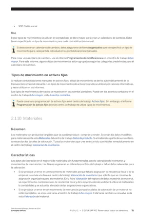 ● 900: Saldo inicial 
Uso 
Estos tipos de movimientos se utilizan en contabilidad de libro mayor para crear un calendario de cambios. Debe 
tener especificado un tipo de movimientos para cada contabilización manual. 
Si desea crear un calendario de cambios, debe asegurarse de forma organizativa que se especificó un tipo de 
movimiento para cada partida individual en las contabilizaciones manuales. 
Para crear un calendario de cambios, use el informe Programación de modificaciones en el centro de trabajo Libro 
mayor. Para este informe, algunos tipos de movimientos están agrupados según las categorías predefinidas para el 
calendario de cambios. 
Tipos de movimiento en activos fijos 
Al realizar contabilizaciones manuales en activos fijos, el tipo de movimiento se deriva automáticamente de la 
transacción comercial relevante. Los tipos de movimientos de activos fijos sólo se utilizan por razones informativas, 
y no se utilizan en los informes. 
Los tipos de movimientos derivados se muestran en los asientos contables. Puede ver los asientos contables en el 
centro de trabajo Libro mayor, vista Asientos contables. 
Puede crear una programación de activos fijos en el centro de trabajo Activos fijos. Sin embargo, el informe 
Programación de activos fijos en este centro de trabajo no utiliza tipos de movimientos. 
2.1.10 Materiales 
Resumen 
Los materiales son productos tangibles que se pueden producir, comprar y vender. Se crean los datos maestros 
para materiales en la vista Materiales del centro de trabajo Datos de producto. Si el material es parte de su inventario, 
se necesitan los detalles de valoración. Todos los materiales que cree en esta vista son visibles inmediatamente en 
el centro de trabajo Valoración de inventarios. 
Características 
Los datos de valoración en el maestro de materiales son fundamentales para la valoración de inventarios y 
movimientos de mercancías. Las tareas se generan en diferentes centros de trabajo si faltan datos relevantes para 
la valoración. 
● Si se produce un error en un movimiento de materiales porque falta la asignación de residencia fiscal o de la 
empresa, se envía una tarea al centro de trabajo Valoración de inventarios que solicita que se conserve la 
asignación organizativa para ese material. En la ficha Valoración del registro de datos maestros de material, 
se especifican las combinaciones de residencia fiscal y de la empresa donde se deberá utilizar el material en 
la contabilidad y se actualiza el estado de las asignaciones organizativas. 
● Si se produce un error en un movimiento de mercancías porque los datos de valoración de un material no 
están completos, se envía una tarea al centro de trabajo Libro mayor. Esta tarea también se resuelve en la 
vista Valoración del material. 
SAP Business ByDesign, febrero de 2014 
Conceptos básicos P U B L I C • © 2014 SAP AG. Reservados todos los derechos. 31 
 