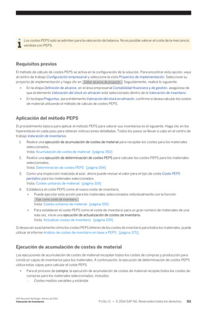 Los costes PEPS solo se admiten para la valoración de balance. No es posible valorar el coste de la mercancía 
vendida con PEPS. 
Requisitos previos 
El método de cálculo de costes PEPS se activa en la configuración de la solución. Para encontrar esta opción, vaya 
al centro de trabajo Configuración empresarial y seleccione la vista Proyectos de implementación. Seleccione su 
proyecto de implementación y haga clic en Editar alcance de proyecto . Seguidamente, realice lo siguiente: 
● En la etapa Definición de alcance, en el área empresarial Contabilidad financiera y de gestión, asegúrese de 
que el elemento Valoración del stock en almacén esté seleccionado dentro de la Valoración de inventario. 
● En la etapa Preguntas, para el elemento Valoración del stock en almacén, confirme si desea calcular los costes 
de material utilizando el método de cálculo de costes PEPS. 
Aplicación del método PEPS 
El procedimiento básico para aplicar el método PEPS para valorar sus inventarios es el siguiente. Haga clic en los 
hiperenlaces en cada paso para obtener instrucciones detalladas. Todos los pasos se llevan a cabo en el centro de 
trabajo Valoración de inventarios. 
1. Realice una ejecución de acumulación de costes de material para recopilar los costes para los materiales 
seleccionados. 
Vista: Acumulación de costes de material [página 350] 
2. Realice una ejecución de determinación de costes PEPS para calcular los costes PEPS para los materiales 
seleccionados. 
Vista: Determinación de costes PEPS [página 354] 
3. Como una inspección realizada al azar, ahora puede revisar el valor para el tipo de coste Coste PEPS 
periódico para los materiales seleccionados. 
Vista: Costes unitarios de material [página 319] 
4. Establezca el coste PEPS como el nuevo coste de inventario. 
● Puede ejecutar esta acción para los materiales seleccionados individualmente con la función 
Fijar como coste de inventario . 
Vista: Costes unitarios de material [página 319] 
● Para establecer el coste PEPS como el coste de inventario para un gran número de materiales de una 
sola vez, inicie una ejecución de actualización de costes de inventario. 
Vista: Actualizar costes de inventario [página 339] 
Si desea ver exactamente cómo los costes PEPS difieren de los costes de inventario para todos los materiales, puede 
utilizar el informe Análisis de costes de inventario en base a PEPS [página 375]. 
Ejecución de acumulación de costes de material 
Las ejecuciones de acumulación de costes de material recopilan todos los costes de compras y producción para 
construir capas de inventarios para los materiales. A continuación, la ejecución de determinación de costes PEPS 
utiliza estas capas para calcular el coste PEPS. 
● Para el proceso de compra, la ejecución de acumulación de costes de material recopila todos los costes de 
compras para los materiales seleccionados, incluidos: 
○ Costes medios variables y estándar 
SAP Business ByDesign, febrero de 2014 
Valoración de inventarios P U B L I C • © 2014 SAP AG. Reservados todos los derechos. 311 
 