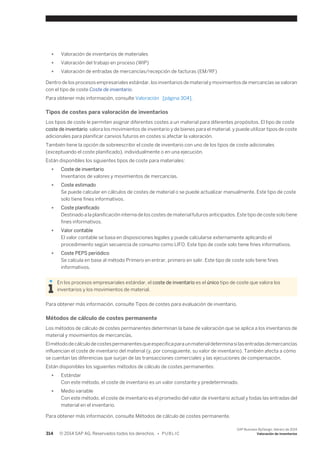 ● Valoración de inventarios de materiales 
● Valoración del trabajo en proceso (WIP) 
● Valoración de entradas de mercancías/recepción de facturas (EM/RF) 
Dentro de los procesos empresariales estándar, los inventarios de material y movimientos de mercancías se valoran 
con el tipo de coste Coste de inventario. 
Para obtener más información, consulte Valoración [página 304]. 
Tipos de costes para valoración de inventarios 
Los tipos de coste le permiten asignar diferentes costes a un material para diferentes propósitos. El tipo de coste 
coste de inventario valora los movimientos de inventario y de bienes para el material, y puede utilizar tipos de coste 
adicionales para planificar canvios futuros en costes si afectar la valoración. 
También tiene la opción de sobreescribir el coste de inventario con uno de los tipos de coste adicionales 
(exceptuando el coste planificado), individualmente o en una ejecución. 
Están disponibles los siguientes tipos de coste para materiales: 
● Coste de inventario 
Inventarios de valores y movimientos de mercancías. 
● Coste estimado 
Se puede calcular en cálculos de costes de material o se puede actualizar manualmente. Este tipo de coste 
solo tiene fines informativos. 
● Coste planificado 
Destinado a la planificación interna de los costes de material futuros anticipados. Este tipo de coste solo tiene 
fines informativos. 
● Valor contable 
El valor contable se basa en disposiciones legales y puede calcularse externamente aplicando el 
procedimiento según secuencia de consumo como LIFO. Este tipo de coste solo tiene fines informativos. 
● Coste PEPS periódico 
Se calcula en base al método Primero en entrar, primero en salir. Este tipo de coste solo tiene fines 
informativos. 
En los procesos empresariales estándar, el coste de inventario es el único tipo de coste que valora los 
inventarios y los movimientos de material. 
Para obtener más información, consulte Tipos de costes para evaluación de inventario. 
Métodos de cálculo de costes permanente 
Los métodos de cálculo de costes permanentes determinan la base de valoración que se aplica a los inventarios de 
material y movimientos de mercancías. 
El método de cálculo de costes permanentes que especifica para un material determina si las entradas de mercancías 
influencian el coste de inventario del material (y, por consiguiente, su valor de inventario). También afecta a cómo 
se cuentan las diferencias que surjan de las transacciones comerciales y las ejecuciones de compensación. 
Están disponibles los siguientes métodos de cálculo de costes permanentes: 
● Estándar 
Con este método, el coste de inventario es un valor constante y predeterminado. 
● Medio variable 
Con este método, el coste de inventario es el promedio del valor de inventario actual y todas las entradas del 
material en el inventario. 
Para obtener más información, consulte Métodos de cálculo de costes permanente. 
314 © 2014 SAP AG. Reservados todos los derechos. • P U B L I C 
SAP Business ByDesign, febrero de 2014 
Valoración de inventarios 
 