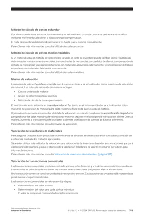 Método de cálculo de costes estándar 
Con el método de coste estándar, los inventarios se valoran como un coste constante que nunca se modifica 
mediante movimientos de bienes o ejecuciones de compensación. 
El coste de inventario del material permanece fijo hasta que se cambie manualmente. 
Para obtener más información, consulte Método de costes estándar. 
Método de cálculo de costes medios variables 
Si un material utiliza el método de coste medio variable, el coste de inventario puede cambiar como resultado de 
determinadas transacciones comerciales, como entradas de mercancías para pedidos de cliente, compensación de 
entrada de mercancías y recepción de facturas con materiales adquiridos externamente, y compensación de trabajo 
en proceso con materiales fabricados internamente. 
Para obtener más información, consulte Método de costes variables. 
Niveles de valoración 
Los niveles de valoración definen el detalle con el que se archivan y se actualizan los datos maestros de valoración 
de material. Los datos de valoración de material incluyen: 
● Costes unitarios de material 
● Grupo de determinación de cuentas 
● Método de cálculo de costes permanente 
El nivel de valoración estándar es la residencia fiscal. Por tanto, en el sistema estándar se actualizan los datos 
maestros de valoración de material para cada residencia fiscal en la que se utiliza el material. 
Opcionalmente se puede incrementar el detalle de valoración en relación con el nivel de especificación de producto 
para gestionar los datos maestros de valoración de material según el nivel de exigencia individual del cliente. De esta 
manera, aumenta la transparencia de los costes y permite la utilización de cuentas de balance diferentes. 
Para obtener más información, consulte Niveles de valoración. 
Valoración de inventarios de materiales 
Para asegurar una valoración precisa de los inventarios de almacén, se deben valorar las cantidades correctas de 
existencias mediante los métodos apropiados. 
Se pueden utilizar más métodos de valoración para valoraciones de inventarios basadas en transacciones que para 
valoraciones de balances, ya que el objetivo de la valoración de balance es valorar inventarios periódicos para 
informes financieros. 
Para obtener más información, consulte Valoración de inventarios de materiales [página 307]. 
Valoración de transacciones comerciales 
Las transacciones comerciales producen contabilizaciones en las finanzas y actualizan uno o más libros auxiliares. 
Los métodos de coste se aplican a todas las transacciones comerciales que pueden afectar al inventario. 
Una transacción comercial consta de unidades de recepción y emisión. Cada una de esas unidades está representada 
por al menos una partida individual. 
Las transacciones comerciales se valoran en dos etapas: 
● Determinación del valor externo 
● Determinación del valor para cada partida individual 
El valor se compensa con la unidad receptora o emisora. 
SAP Business ByDesign, febrero de 2014 
Valoración de inventarios P U B L I C • © 2014 SAP AG. Reservados todos los derechos. 315 
 