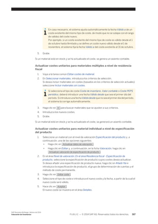 En caso necesario, el sistema ajusta automáticamente la fecha Válido a de un 
coste existente del mismo tipo de coste, de modo que no se solape con el rango 
de validez del coste nuevo. 
Por ejemplo, si un coste existente del mismo tipo de coste es válido desde el 1 
de octubre hasta Ilimitado y se define un coste nuevo válido desde el 1 de 
noviembre, el sistema fija la fecha Válido a del coste existente al 31 de octubre. 
5. Grabe. 
Si un material está en stock y se ha actualizado el coste, se genera un asiento contable. 
Actualizar costes unitarios para materiales múltiples a nivel de residencia 
fiscal 
1. Vaya a la tarea común Editar costes de material. 
2. En Seleccionar materiales, introduzca los criterios de selección. 
Si desea incluir materiales sin costes (basados en los criterios de selección actuales) 
seleccione Incluir materiales sin costes. 
Si selecciona el tipo de coste Coste de inventario, Valor contable o Coste PEPS 
periódico, deberá introducir una fecha Válido desde que sea el primer día del 
período. Si introduce una fecha Válido desde que no sea el primer día del período, 
el sistema la corrige automáticamente. 
3. Haga clic en Ir para buscar materiales que se ajusten a sus criterios. 
4. Introduzca los nuevos costes. 
5. Grabe. 
Si un material está en stock y se ha actualizado el coste, se generará un asiento contable. 
Actualizar costes unitarios para material individual a nivel de especificación 
del producto 
1. Seleccione un material con el nivel de valoración Especificación del producto y, a 
continuación, una de las opciones siguientes: 
● Haga clic en Actualizar datos de valoración . 
● Haga clic en Editar y, a continuación, en la ficha Valoración, haga clic en 
Actualizar valoración de especificación de producto . 
2. En el área Nivel de valoración: En el área Residencia fiscal - Especificación de 
producto, seleccione la especificación de producto cuyos costes desea actualizar. 
Si desea añadir una especificación de producto nueva, haga clic en Añadir fila e 
introduzca la especificación de producto, el grupo de determinación de cuentas y el 
método de coste permanente. 
3. Haga clic en Editar coste . 
4. Seleccione el tipo de coste e introduzca el nuevo coste y la fecha, a partir de la cual el 
nuevo coste será válido. 
5. Hace clic en Aceptar . 
El nuevo coste se muestra en el área Detalles. 
SAP Business ByDesign, febrero de 2014 
Valoración de inventarios P U B L I C • © 2014 SAP AG. Reservados todos los derechos. 317 
 