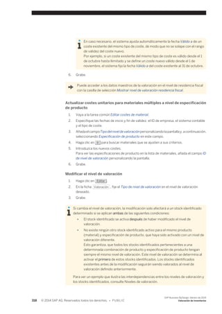 En caso necesario, el sistema ajusta automáticamente la fecha Válido a de un 
coste existente del mismo tipo de coste, de modo que no se solape con el rango 
de validez del coste nuevo. 
Por ejemplo, si un coste existente del mismo tipo de coste es válido desde el 1 
de octubre hasta Ilimitado y se define un coste nuevo válido desde el 1 de 
noviembre, el sistema fija la fecha Válido a del coste existente al 31 de octubre. 
6. Grabe. 
Puede acceder a los datos maestros de la valoración en el nivel de residencia fiscal 
con la casilla de selección Mostrar nivel de valoración residencia fiscal. 
Actualizar costes unitarios para materiales múltiples a nivel de especificación 
de producto 
1. Vaya a la tarea común Editar costes de material. 
2. Especifique las fechas de inicio y fin de validez, el ID de empresa, el sistema contable 
y el tipo de coste. 
3. Añada el campo Tipo del nivel de valoración personalizando la pantalla y, a continuación, 
seleccionando Especificación de producto en este campo. 
4. Haga clic en Ir para buscar materiales que se ajusten a sus criterios. 
5. Introduzca los nuevos costes. 
Para ver las especificaciones de producto en la lista de materiales, añada el campo ID 
de nivel de valoración personalizando la pantalla. 
6. Grabe. 
Modificar el nivel de valoración 
1. Haga clic en Editar . 
2. En la ficha Valoración , fije el Tipo de nivel de valoración en el nivel de valoración 
deseado. 
3. Grabe. 
Si cambia el nivel de valoración, la modificación solo afectará a un stock identificado 
determinado si se aplican ambas de las siguientes condiciones: 
● El stock identificado se activa después de haber modificado el nivel de 
valoración. 
● No existe ningún otro stock identificado activo para el mismo producto 
(material) y especificación de producto, que haya sido activado con un nivel de 
valoración diferente. 
Esto garantiza, que todos los stocks identificados pertenecientes a una 
determinada combinación de producto y especificación de producto tengan 
siempre el mismo nivel de valoración. Este nivel de valoración se determina al 
activar el primero de estos stocks identificados. Los stocks identificados 
existentes antes de la modificación seguirán siendo valorados al nivel de 
valoración definido anteriormente. 
Para ver un ejemplo que ilustra las interdependencias entre los niveles de valoración y 
los stocks identificados, consulte Niveles de valoración. 
318 © 2014 SAP AG. Reservados todos los derechos. • P U B L I C 
SAP Business ByDesign, febrero de 2014 
Valoración de inventarios 
 