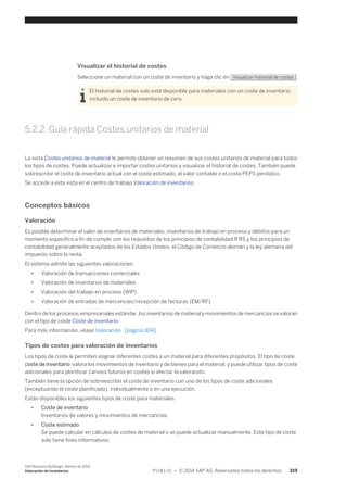 Visualizar el historial de costes 
Seleccione un material con un coste de inventario y haga clic en Visualizar historial de costes . 
El historial de costes solo está disponible para materiales con un coste de inventario, 
incluido un coste de inventario de cero. 
5.2.2 Guía rápida Costes unitarios de material 
La vista Costes unitarios de material le permite obtener un resumen de sus costes unitarios de material para todos 
los tipos de costes. Puede actualizar e importar costes unitarios y visualizar el historial de costes. También puede 
sobrescribir el coste de inventario actual con el coste estimado, el valor contable o el coste PEPS periódico. 
Se accede a esta vista en el centro de trabajo Valoración de inventarios. 
Conceptos básicos 
Valoración 
Es posible determinar el valor de inventarios de materiales, inventarios de trabajo en proceso y débitos para un 
momento específico a fin de cumplir con los requisitos de los principios de contabilidad IFRS y los principios de 
contabilidad generalmente aceptados de los Estados Unidos, el Código de Comercio alemán y la ley alemana del 
impuesto sobre la renta. 
El sistema admite las siguientes valoraciones: 
● Valoración de transacciones comerciales 
● Valoración de inventarios de materiales 
● Valoración del trabajo en proceso (WIP) 
● Valoración de entradas de mercancías/recepción de facturas (EM/RF) 
Dentro de los procesos empresariales estándar, los inventarios de material y movimientos de mercancías se valoran 
con el tipo de coste Coste de inventario. 
Para más información, véase Valoración [página 304]. 
Tipos de costes para valoración de inventarios 
Los tipos de coste le permiten asignar diferentes costes a un material para diferentes propósitos. El tipo de coste 
coste de inventario valora los movimientos de inventario y de bienes para el material, y puede utilizar tipos de coste 
adicionales para planificar canvios futuros en costes si afectar la valoración. 
También tiene la opción de sobreescribir el coste de inventario con uno de los tipos de coste adicionales 
(exceptuando el coste planificado), individualmente o en una ejecución. 
Están disponibles los siguientes tipos de coste para materiales: 
● Coste de inventario 
Inventarios de valores y movimientos de mercancías. 
● Coste estimado 
Se puede calcular en cálculos de costes de material o se puede actualizar manualmente. Este tipo de coste 
solo tiene fines informativos. 
SAP Business ByDesign, febrero de 2014 
Valoración de inventarios P U B L I C • © 2014 SAP AG. Reservados todos los derechos. 319 
 
