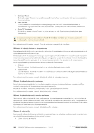 ● Coste planificado 
Destinado a la planificación interna de los costes de material futuros anticipados. Este tipo de coste solo tiene 
fines informativos. 
● Valor contable 
El valor contable se basa en disposiciones legales y puede calcularse externamente aplicando el 
procedimiento según secuencia de consumo como LIFO. Este tipo de coste solo tiene fines informativos. 
● Coste PEPS periódico 
Se calcula en base al método Primero en entrar, primero en salir. Este tipo de coste solo tiene fines 
informativos. 
En los procesos empresariales estándar, el coste de inventario es el único tipo de coste que valora los 
inventarios y los movimientos de material. 
Para obtener más información, consulte Tipos de costes para evaluación de inventario. 
Métodos de cálculo de costes permanentes 
Los métodos de cálculo de costes permanentes determinan la base de valoración que se aplica a los inventarios de 
material y movimientos de mercancías. 
El método de cálculo de costes permanentes que especifica para un material determina si las entradas de mercancías 
influencian el coste de inventario del material (y, por consiguiente, su valor de inventario). También afecta a cómo 
se cuentan las diferencias que surjan de las transacciones comerciales y las ejecuciones de compensación. 
Están disponibles los siguientes métodos de cálculo de costes permanentes: 
● Estándar 
Con este método, el coste de inventario es un valor constante y predeterminado. 
● Medio variable 
Con este método, el coste de inventario es el promedio del valor de inventario actual y todas las entradas del 
material en el inventario. 
Para obtener más información, consulte Métodos de cálculo de costes permanentes. 
Método de cálculo de costes estándar 
Con el método de coste estándar, los inventarios se valoran como un coste constante que nunca se modifica 
mediante movimientos de bienes o ejecuciones de compensación. 
El coste de inventario del material permanece fijo hasta que se cambie manualmente. 
Para obtener más información, consulte Método de costes estándar. 
Método de cálculo de costes medios variables 
Si un material utiliza el método de coste medio variable, el coste de inventario puede cambiar como resultado de 
determinadas transacciones comerciales, como entradas de mercancías para pedidos de cliente, compensación de 
entrada de mercancías y recepción de facturas con materiales adquiridos externamente, y compensación de trabajo 
en proceso con materiales fabricados internamente. 
Para obtener más información, consulte Método de costes estándar. 
Niveles de valoración 
Los niveles de valoración definen el detalle con el que se archivan y se actualizan los datos maestros de valoración 
de material. Los datos de valoración de material incluyen: 
● Costes unitarios de material 
320 © 2014 SAP AG. Reservados todos los derechos. • P U B L I C 
SAP Business ByDesign, febrero de 2014 
Valoración de inventarios 
 