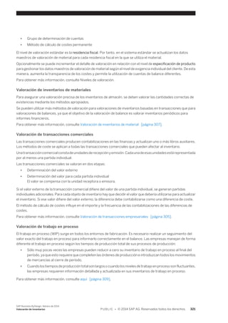 ● Grupo de determinación de cuentas 
● Método de cálculo de costes permanente 
El nivel de valoración estándar es la residencia fiscal. Por tanto, en el sistema estándar se actualizan los datos 
maestros de valoración de material para cada residencia fiscal en la que se utiliza el material. 
Opcionalmente se puede incrementar el detalle de valoración en relación con el nivel de especificación de producto 
para gestionar los datos maestros de valoración de material según el nivel de exigencia individual del cliente. De esta 
manera, aumenta la transparencia de los costes y permite la utilización de cuentas de balance diferentes. 
Para obtener más información, consulte Niveles de valoración. 
Valoración de inventarios de materiales 
Para asegurar una valoración precisa de los inventarios de almacén, se deben valorar las cantidades correctas de 
existencias mediante los métodos apropiados. 
Se pueden utilizar más métodos de valoración para valoraciones de inventarios basadas en transacciones que para 
valoraciones de balances, ya que el objetivo de la valoración de balance es valorar inventarios periódicos para 
informes financieros. 
Para obtener más información, consulte Valoración de inventarios de material [página 307]. 
Valoración de transacciones comerciales 
Las transacciones comerciales producen contabilizaciones en las finanzas y actualizan uno o más libros auxiliares. 
Los métodos de coste se aplican a todas las transacciones comerciales que pueden afectar al inventario. 
Una transacción comercial consta de unidades de recepción y emisión. Cada una de esas unidades está representada 
por al menos una partida individual. 
Las transacciones comerciales se valoran en dos etapas: 
● Determinación del valor externo 
● Determinación del valor para cada partida individual 
El valor se compensa con la unidad receptora o emisora. 
Si el valor externo de la transacción comercial difiere del valor de una partida individual, se generan partidas 
individuales adicionales. Para cada objeto de inventario hay que decidir el valor que debería utilizarse para actualizar 
el inventario. Si ese valor difiere del valor externo, la diferencia debe contabilizarse como una diferencia de coste. 
El método de cálculo de costes influye en el importe y la frecuencia de las contabilizaciones de las diferencias de 
costes. 
Para obtener más información, consulte Valoración de transacciones empresariales [página 305]. 
Valoración de trabajo en proceso 
El trabajo en proceso (WIP) surge en todos los entornos de fabricación. Es necesario realizar un seguimiento del 
valor exacto del trabajo en proceso para informarlo correctamente en el balance. Las empresas manejan de forma 
diferente el trabajo en proceso según los tiempos de producción total de sus procesos de producción: 
● Sólo muy pocas veces las empresas pueden reducir a cero su inventario de trabajo en proceso al final del 
período, ya que esto requiere que completen las órdenes de producción e introduzcan todos los movimientos 
de mercancías al cierre de período. 
● Cuando los tiempos de producción total son largos o cuando los niveles de trabajo en proceso son fluctuantes, 
las empresas requieren información detallada y actualizada en sus inventarios de trabajo en proceso. 
Para obtener más información, consulte aquí [página 309]. 
SAP Business ByDesign, febrero de 2014 
Valoración de inventarios P U B L I C • © 2014 SAP AG. Reservados todos los derechos. 321 
 