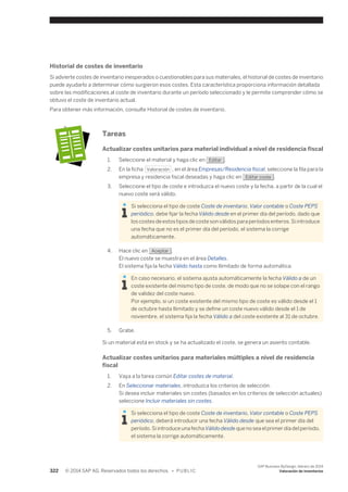 Historial de costes de inventario 
Si advierte costes de inventario inesperados o cuestionables para sus materiales, el historial de costes de inventario 
puede ayudarlo a determinar cómo surgieron esos costes. Esta característica proporciona información detallada 
sobre las modificaciones al coste de inventario durante un período seleccionado y le permite comprender cómo se 
obtuvo el coste de inventario actual. 
Para obtener más información, consulte Historial de costes de inventario. 
Tareas 
Actualizar costes unitarios para material individual a nivel de residencia fiscal 
1. Seleccione el material y haga clic en Editar . 
2. En la ficha Valoración , en el área Empresas/Residencia fiscal, seleccione la fila para la 
empresa y residencia fiscal deseadas y haga clic en Editar coste . 
3. Seleccione el tipo de coste e introduzca el nuevo coste y la fecha, a partir de la cual el 
nuevo coste será válido. 
Si selecciona el tipo de coste Coste de inventario, Valor contable o Coste PEPS 
periódico, debe fijar la fecha Válido desde en el primer día del período, dado que 
los costes de estos tipos de coste son válidos para períodos enteros. Si introduce 
una fecha que no es el primer día del período, el sistema la corrige 
automáticamente. 
4. Hace clic en Aceptar . 
El nuevo coste se muestra en el área Detalles. 
El sistema fija la fecha Válido hasta como Ilimitado de forma automática. 
En caso necesario, el sistema ajusta automáticamente la fecha Válido a de un 
coste existente del mismo tipo de coste, de modo que no se solape con el rango 
de validez del coste nuevo. 
Por ejemplo, si un coste existente del mismo tipo de coste es válido desde el 1 
de octubre hasta Ilimitado y se define un coste nuevo válido desde el 1 de 
noviembre, el sistema fija la fecha Válido a del coste existente al 31 de octubre. 
5. Grabe. 
Si un material está en stock y se ha actualizado el coste, se genera un asiento contable. 
Actualizar costes unitarios para materiales múltiples a nivel de residencia 
fiscal 
1. Vaya a la tarea común Editar costes de material. 
2. En Seleccionar materiales, introduzca los criterios de selección. 
Si desea incluir materiales sin costes (basados en los criterios de selección actuales) 
seleccione Incluir materiales sin costes. 
Si selecciona el tipo de coste Coste de inventario, Valor contable o Coste PEPS 
periódico, deberá introducir una fecha Válido desde que sea el primer día del 
período. Si introduce una fecha Válido desde que no sea el primer día del período, 
el sistema la corrige automáticamente. 
322 © 2014 SAP AG. Reservados todos los derechos. • P U B L I C 
SAP Business ByDesign, febrero de 2014 
Valoración de inventarios 
 
