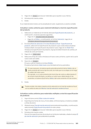 3. Haga clic en Enviar para buscar materiales que se ajusten a sus criterios. 
4. Introduzca los nuevos costes. 
5. Grabe. 
Si un material está en stock y se ha actualizado el coste, se generará un asiento contable. 
Actualizar costes unitarios para material individual a nivel de especificación 
del producto 
1. Seleccione un material con el nivel de valoración Especificación del producto y, a 
continuación, una de las opciones siguientes: 
● Haga clic en Actualizar datos de valoración . 
● Haga clic en Editar y, a continuación, en la ficha Valoración, haga clic en 
Actualizar valoración de especificación de producto . 
2. En el área Nivel de valoración: En el área Residencia fiscal - Especificación de 
producto, seleccione la especificación de producto cuyos costes desea actualizar. 
Si desea añadir una especificación de producto nueva, haga clic en Añadir fila e 
introduzca la especificación de producto, el grupo de determinación de cuentas y el 
método de coste permanente. 
3. Haga clic en Editar coste . 
4. Seleccione el tipo de coste e introduzca el nuevo coste y la fecha, a partir de la cual el 
nuevo coste será válido. 
5. Hace clic en Aceptar . 
El nuevo coste se muestra en el área Detalles. 
El sistema fija la fecha Válido hasta como Ilimitado de forma automática. 
En caso necesario, el sistema ajusta automáticamente la fecha Válido a de un 
coste existente del mismo tipo de coste, de modo que no se solape con el rango 
de validez del coste nuevo. 
Por ejemplo, si un coste existente del mismo tipo de coste es válido desde el 1 
de octubre hasta Ilimitado y se define un coste nuevo válido desde el 1 de 
noviembre, el sistema fija la fecha Válido a del coste existente al 31 de octubre. 
6. Grabe. 
Puede acceder a los datos maestros de la valoración en el nivel de residencia fiscal 
con la casilla de selección Mostrar nivel de valoración residencia fiscal. 
Actualizar costes unitarios para materiales múltiples a nivel de especificación 
de producto 
1. Vaya a la tarea común Editar costes de material. 
2. Especifique las fechas de inicio y fin de validez, el ID de empresa, el sistema contable 
y el tipo de precio. 
3. Añada el campo Tipo del nivel de valoración personalizando la pantalla y, a continuación, 
seleccionando Especificación de producto en este campo. 
4. Haga clic en Enviar para buscar materiales que se ajusten a sus criterios. 
5. Introduzca los nuevos costes. 
Para ver las especificaciones de producto en la lista de materiales, añada el campo ID 
de nivel de valoración personalizando la pantalla. 
SAP Business ByDesign, febrero de 2014 
Valoración de inventarios P U B L I C • © 2014 SAP AG. Reservados todos los derechos. 323 
 