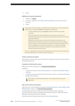 6. Grabe. 
Modificar el nivel de valoración 
1. Haga clic en Editar . 
2. En la ficha Valoración , fije el Tipo de nivel de valoración en el nivel de valoración 
deseado. 
3. Grabe. 
Si cambia el nivel de valoración, la modificación solo afectará a un stock identificado 
determinado si se aplican ambas de las siguientes condiciones: 
● El stock identificado se activa después de haber modificado el nivel de 
valoración. 
● No existe ningún otro stock identificado activo para el mismo producto 
(material) y especificación de producto que haya sido activado con un nivel de 
valoración diferente. 
Esto garantiza, que todos los stocks identificados pertenecientes a una 
determinada combinación de producto y especificación de producto tengan 
siempre el mismo nivel de valoración. Este nivel de valoración se determina al 
activar el primero de estos stocks identificados. Los stocks identificados 
existentes antes de la modificación seguirán siendo valorados al nivel de 
valoración definido anteriormente. 
Para ver un ejemplo que ilustra las interdependencias entre los niveles de valoración y 
los stocks identificados, consulte Niveles de valoración. 
Costes unitarios de import 
Para obtener más información acerca de esta tarea, Carga de costes de unidad de material 
usando Microsoft Excel. 
Visualizar el Historial de costes 
Seleccione un material y haga clic en Visualizar Historial de costes . 
Resultado: 
● Si selecciona el tipo de coste Coste de inventario, se visualiza el Historial de coste de 
inventario. 
● Si selecciona un tipo de coste distinto de Coste de inventario, se muestra el historial de 
modificaciones de coste. 
Para el tipo de coste Coste planificado, no hay ningún historial de costes 
disponible. 
Fijar como coste de inventario 
Seleccione uno o más materiales con el tipo de coste Coste estimado , Valor contable o Coste 
PEPS periódico y haga clic en Fijar como coste de inventario . 
También puede seleccionar los tipos de coste mencionados anteriormente para 
especificaciones de producto individuales. Para facilitar la selección, añada el ID nivel de 
valoración a la lista personalizando la pantalla. 
Esta función no está disponible para el tipo de coste Coste planificado. 
324 © 2014 SAP AG. Reservados todos los derechos. • P U B L I C 
SAP Business ByDesign, febrero de 2014 
Valoración de inventarios 
 