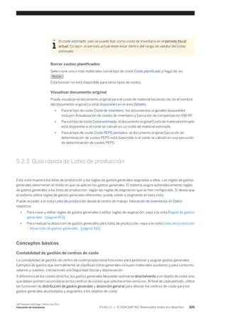 El coste estimado solo se puede fijar como coste de inventario en el periodo fiscal 
actual. Es decir, el período actual debe estar dentro del rango de validez del coste 
estimado. 
Borrar costes planificados 
Seleccione uno o más materiales con el tipo de coste Coste planificado y haga clic en 
Borrar . 
Esta función no está disponible para otros tipos de costes. 
Visualizar documento original 
Puede visualizar el documento original para el coste de material haciendo clic en el nombre 
del documento original (si está disponible) en el área Detalles. 
● Para el tipo de coste Coste de inventario, los documentos originales disponibles 
incluyen Actualización de costes de inventario y Ejecución de compensación EM/RF. 
● Para el tipo de coste Coste estimado, el documento original Coste de material estimado 
está disponible si el coste se calculó en un coste de material estimado. 
● Para el tipo de coste Coste PEPS periódico, el documento original Ejecución de 
determinación de costes PEPS está disponible si el coste se calculó en una ejecución 
de determinación de costes PEPS. 
5.2.3 Guía rápida de Lotes de producción 
Esta vista muestra los lotes de producción y las reglas de gastos generales asignadas a ellos. Las reglas de gastos 
generales determinan el modo en que se aplican los gastos generales. El sistema asigna automáticamente reglas 
de gastos generales a los lotes de producción, según las reglas de asignación que se han configurado. Si desea que 
el sistema utilice reglas de gastos generales diferentes, puede volver a asignarlas en esta vista. 
Puede acceder a la vista Lotes de producción desde el centro de trabajo Valoración de inventarios en Datos 
maestros. 
● Para crear y editar reglas de gastos generales o editar reglas de asignación, vaya a la vista Reglas de gastos 
generales [página 453]. 
● Para realizar la absorción de gastos generales para lotes de producción, vaya a la vista Lotes de producción 
– Absorción de gastos generales [página 341]. 
Conceptos básicos 
Contabilidad de gestión de centros de coste 
La contabilidad de gestión de centro de coste proporciona funciones para gestionar y asignar gastos generales. 
Ejemplos de gastos que normalmente se clasifican como generales incluyen materiales auxiliares y para consumo, 
salarios y sueldos, cotizaciones a la Seguridad Social y depreciación. 
A diferencia de los costes directos, los gastos generales no puede rastrearse directamente a un objeto de coste sino 
que deben primero acumularse en los centros de costes que solicitaron los servicios. Al final de cada período, utilice 
las funciones de distribución de gastos generales y absorción general para abonar los centros de coste para los 
gastos generales acumulados y asignarlos a los objetos de coste. 
SAP Business ByDesign, febrero de 2014 
Valoración de inventarios P U B L I C • © 2014 SAP AG. Reservados todos los derechos. 325 
 