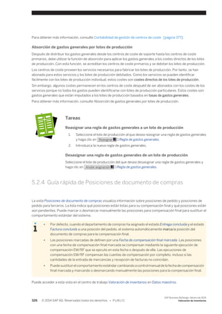 Para obtener más información, consulte Contabilidad de gestión de centros de coste [página 377]. 
Absorción de gastos generales por lotes de producción 
Después de distribuir los gastos generales desde los centros de coste de soporte hasta los centros de coste 
primarios, debe utilizar la función de absorción para aplicar los gastos generales a los costes directos de los lotes 
de producción. Con esta función, se acreditan los centros de coste primarios y se debitan los lotes de producción. 
Los centros de coste proveen los servicios necesarios para fabricar los lotes de producción. Por tanto, se han 
abonado para estos servicios y los lotes de producción debitados. Como los servicios se pueden identificar 
fácilmente con los lotes de producción individual, estos costes son costes directos de los lotes de producción. 
Sin embargo, algunos costes permanecen en los centros de coste despuéd de ser abonados con los costes de los 
servicios porque no todos los gastos pueden identificarse con lotes de producción particulares. Estos costes son 
gastos generales que están imputados a los lotes de producción basados en tasas de gastos generales. 
Para obtener más información, consulte Absorción de gastos generales por lotes de producción. 
Tareas 
Reasignar una regla de gastos generales a un lote de producción 
1. Seleccione el lote de producción al que desea reasignar una regla de gastos generales 
y haga clic en Reasignar → Regla de gastos generales. 
2. Introduzca la nueva regla de gastos generales. 
Desasignar una regla de gastos generales de un lote de producción 
Seleccione el lote de producción del que desea desasignar una regla de gastos generales y 
haga clic en Anular asignación → Regla de gastos generales. 
5.2.4 Guía rápida de Posiciones de documento de compras 
La vista Posiciones de documento de compras visualiza información sobre posiciones de pedido y posiciones de 
pedido para terceros. La lista indica qué posiciones están listas para su compensación final y qué posiciones están 
aún pendientes. Puede marcar o desmarcar manualmente las posiciones para compensación final para sustituir el 
comportamiento estándar del sistema. 
● Por defecto, cuando el departamento de compras ha asignado el estado Entrega concluida y el estado 
Factura concluida a una posición del pedido, el sistema automáticamente marca la posición del 
documento de compras para la compensación final. 
● Las posiciones marcadas de definen por una Fecha de compensación final marcada. Las posiciones 
con una fecha de compensación final marcada se compensan mediante la siguiente ejecución de 
compensación EM/RF que se ejecute en esta fecha o después de ella. Las ejecuciones de 
compensación EM/RF compensan las cuentas de compensación por completo, incluso si las 
cantidades de la entrada de mercancías y recepción de facturas no coincidan. 
● Puede sustituir el comportamiento estándar cambiando a control manual de la fecha de compensación 
final marcada y marcando o desmarcando manualmente las posiciones para la compensación final. 
Puede acceder a esta vista en el centro de trabajo Valoración de inventarios en Datos maestros. 
326 © 2014 SAP AG. Reservados todos los derechos. • P U B L I C 
SAP Business ByDesign, febrero de 2014 
Valoración de inventarios 
 