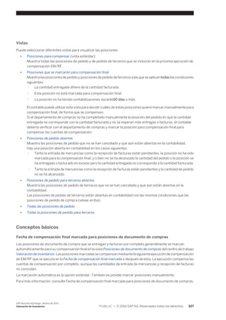 Vistas 
Puede seleccionar diferentes vistas para visualizar las posiciones: 
● Posiciones para compensar (vista estándar) 
Muestra todas las posiciones de pedido y de pedido de terceros que se incluirán en la próxima ejecución de 
compensación EM/RF. 
● Posiciones que se marcarán para compensación final 
Muestra las posiciones de pedido y posiciones de pedido de terceros a las que se aplican todas las condiciones 
siguientes: 
○ La cantidad entregada difiere de la cantidad facturada. 
○ Esta posición no está marcada para compensación final. 
○ La posición no ha tenido contabilizaciones durante90 días o más. 
El contable puede utilizar esta vista para decidir cuáles de estas posiciones quiere marcar manualmente para 
compensación final, de forma que se compensen. 
Si el departamento de compras no ha completado manualmente la posición del pedido en que la cantidad 
entregada no corresponde con la cantidad facturada y no se esperan más entregas o facturas, el contable 
debería verificar con el departamento de compras y marcar la posición para compensación final para 
compensar las cuentas de compensación. 
● Posiciones de pedido abiertas 
Muestra las posiciones de pedido que no se han cancelado y que aún están abiertas en la contabilidad. 
Hay una posición abierta en contabilidad en los casos siguientes: 
○ Tanto la entrada de mercancías como la recepción de facturas están pendientes, la posición no ha sido 
marcada para la compensación final, y o bien no se ha alcanzado la cantidad del pedido o la posición se 
ha entregado o facturado en exceso pero la cantidad entregada no corresponde a la cantidad facturada. 
○ Tanto la entrada de mercancías como la recepción de facturas están pendientes y la cantidad de pedido 
no se ha alcanzado. 
● Posiciones de pedido para terceros abiertas 
Muestra las posiciones de pedido de terceros que no se han cancelado y que aún están abiertas en la 
contabilidad. 
Las posiciones de pedido de terceros están abiertas en contabilidad con las mismas condiciones que las 
posiciones de pedido de compra (véase arriba). 
● Todas las posiciones de pedido 
● Todas la posiciones de pedido para terceros 
Conceptos básicos 
Fecha de compensación final marcada para posiciones de documento de compras 
Las posiciones de documento de compra que se entregan y facturan por completo generalmente se marcan 
automáticamente para su compensación final en la vista Posiciones de documento de compras del centro de trabajo 
Valoración de inventarios. Las posiciones marcadas se compensan mediante la siguiente ejecución de compensación 
de EM/RF que se ejecuta en la Fecha de compensación final marcada o después de ésta. La ejecución compensa las 
cuentas de compensación por completo, aunque las cantidades de entrada de mercancías y recepción de facturas 
no coincidan. 
La marcación automática es la opción estándar. También es posible marcar posiciones manualmente. 
Para más información, consulte Fecha de compensación final marcada para posiciones de documento de compras. 
SAP Business ByDesign, febrero de 2014 
Valoración de inventarios P U B L I C • © 2014 SAP AG. Reservados todos los derechos. 327 
 