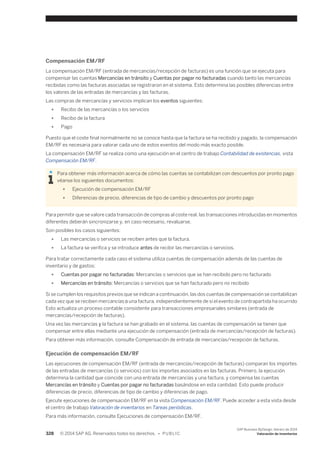 Compensación EM/RF 
La compensación EM/RF (entrada de mercancías/recepción de facturas) es una función que se ejecuta para 
compensar las cuentas Mercancías en tránsito y Cuentas por pagar no facturadas cuando tanto las mercancías 
recibidas como las facturas asociadas se registraron en el sistema. Esto determina las posibles diferencias entre 
los valores de las entradas de mercancías y las facturas. 
Las compras de mercancías y servicios implican los eventos siguientes: 
● Recibo de las mercancías o los servicios 
● Recibo de la factura 
● Pago 
Puesto que el coste final normalmente no se conoce hasta que la factura se ha recibido y pagado, la compensación 
EM/RF es necesaria para valorar cada uno de estos eventos del modo más exacto posible. 
La compensación EM/RF se realiza como una ejecución en el centro de trabajo Contabilidad de existencias, vista 
Compensación EM/RF. 
Para obtener más información acerca de cómo las cuentas se contabilizan con descuentos por pronto pago 
véanse los siguientes documentos: 
● Ejecución de compensación EM/RF 
● Diferencias de precio, diferencias de tipo de cambio y descuentos por pronto pago 
Para permitir que se valore cada transacción de compras al coste real, las transacciones introducidas en momentos 
diferentes deberán sincronizarse y, en caso necesario, revaluarse. 
Son posibles los casos siguientes: 
● Las mercancías o servicios se reciben antes que la factura. 
● La factura se verifica y se introduce antes de recibir las mercancías o servicios. 
Para tratar correctamente cada caso el sistema utiliza cuentas de compensación además de las cuentas de 
inventario y de gastos: 
● Cuentas por pagar no facturadas: Mercancías o servicios que se han recibido pero no facturado 
● Mercancías en tránsito: Mercancías o servicios que se han facturado pero no recibido 
Si se cumplen los requisitos previos que se indican a continuación, las dos cuentas de compensación se contabilizan 
cada vez que se reciben mercancías o una factura, independientemente de si el evento de contrapartida ha ocurrido 
Esto actualiza un proceso contable consistente para transacciones empresariales similares (entrada de 
mercancías/recepción de facturas). 
Una vez las mercancías y la factura se han grabado en el sistema, las cuentas de compensación se tienen que 
compensar entre ellas mediante una ejecución de compensación (entrada de mercancías/recepción de facturas). 
Para obtener más información, consulte Compensación de entrada de mercancías/recepción de facturas. 
Ejecución de compensación EM/RF 
Las ejecuciones de compensación EM/RF (entrada de mercancías/recepción de facturas) comparan los importes 
de las entradas de mercancías (o servicios) con los importes asociados en las facturas. Primero, la ejecución 
determina la cantidad que coincide con una entrada de mercancías y una factura, y compensa las cuentas 
Mercancías en tránsito y Cuentas por pagar no facturadas basándose en esta cantidad. Esto puede producir 
diferencias de precio, diferencias de tipo de cambio y diferencias de pago. 
Ejecute ejecuciones de compensación EM/RF en la vista Compensación EM/RF. Puede acceder a esta vista desde 
el centro de trabajo Valoración de inventarios en Tareas periódicas. 
Para más información, consulte Ejecuciones de compensación EM/RF. 
328 © 2014 SAP AG. Reservados todos los derechos. • P U B L I C 
SAP Business ByDesign, febrero de 2014 
Valoración de inventarios 
 
