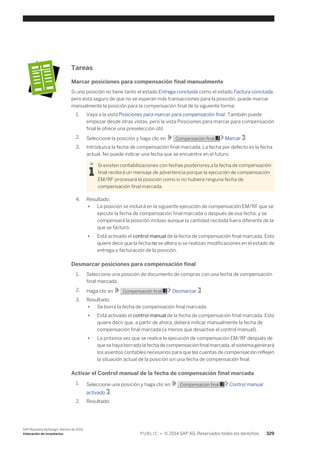 Tareas 
Marcar posiciones para compensación final manualmente 
Si una posición no tiene tanto el estado Entrega concluida como el estado Factura concluida, 
pero está seguro de que no se esperan más transacciones para la posición, puede marcar 
manualmente la posición para la compensación final de la siguiente forma: 
1. Vaya a la vista Posiciones para marcar para compensación final. También puede 
empezar desde otras vistas, pero la vista Posiciones para marcar para compensación 
final le ofrece una preselección útil. 
2. Seleccione la posición y haga clic en Compensación final Marcar . 
3. Introduzca la fecha de compensación final marcada. La fecha por defecto es la fecha 
actual. No puede indicar una fecha que se encuentre en el futuro. 
Si existen contabilizaciones con fechas posteriores a la fecha de compensación 
final recibirá un mensaje de advertencia porque la ejecución de compensación 
EM/RF procesará la posición como si no hubiera ninguna fecha de 
compensación final marcada. 
4. Resultado: 
● La posición se incluirá en la siguiente ejecución de compensación EM/RF que se 
ejecute la fecha de compensación final marcada o después de esa fecha, y se 
compensará la posición incluso aunque la cantidad recibida fuera diferente de la 
que se facturó. 
● Está activado el control manual de la fecha de compensación final marcada. Esto 
quiere decir que la fecha no se altera si se realizan modificaciones en el estado de 
entrega o facturación de la posición. 
Desmarcar posiciones para compensación final 
1. Seleccione una posición de documento de compras con una fecha de compensación 
final marcada. 
2. Haga clic en Compensación final Desmarcar . 
3. Resultado: 
● Se borra la fecha de compensación final marcada. 
● Está activado el control manual de la fecha de compensación final marcada. Esto 
quiere decir que, a partir de ahora, deberá indicar manualmente la fecha de 
compensación final marcada (a menos que desactive el control manual). 
● La próxima vez que se realice la ejecución de compensación EM/RF después de 
que se haya borrado la fecha de compensación final marcada, el sistema generará 
los asientos contables necesarios para que las cuentas de compensación reflejen 
la situación actual de la posición sin una fecha de compensación final. 
Activar el Control manual de la fecha de compensación final marcada 
1. Seleccione una posición y haga clic en Compensación final Control manual 
activado . 
2. Resultado: 
SAP Business ByDesign, febrero de 2014 
Valoración de inventarios P U B L I C • © 2014 SAP AG. Reservados todos los derechos. 329 
 