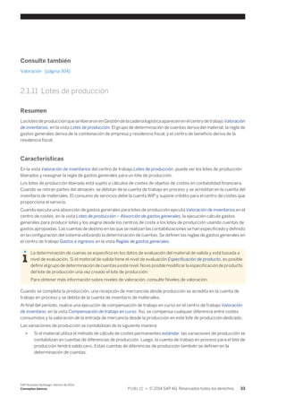Consulte también 
Valoración [página 304] 
2.1.11 Lotes de producción 
Resumen 
Los lotes de producción que se liberaron en Gestión de la cadena logística aparecen en el centro de trabajo Valoración 
de inventarios, en la vista Lotes de producción. El grupo de determinación de cuentas deriva del material; la regla de 
gastos generales deriva de la combinación de empresa y residencia fiscal; y el centro de beneficio deriva de la 
residencia fiscal. 
Características 
En la vista Valoración de inventarios del centro de trabajo Lotes de producción, puede ver los lotes de producción 
liberados y reasignar la regla de gastos generales para un lote de producción. 
Los lotes de producción liberado está sujeto a cálculos de costes de objetos de costes en contabilidad financiera. 
Cuando se retiran partes del almacén, se debitan de la cuenta de trabajo en proceso y se acreditan en la cuenta del 
inventario de materiales. El consumo de servicios debe la cuenta WIP y supone crédito para el centro de costes que 
proporciona el servicio. 
Cuando ejecuta una absorción de gastos generales para lotes de producción ejecuta Valoración de inventarios en el 
centro de costes, en la vista Lotes de producción – Absorción de gastos generales, la ejecución calcula gastos 
generales para producir lotes y los asigna desde los centros de coste a los lotes de producción usando cuentas de 
gastos apropiadas. Las cuentas de destino en las que se realizan las contabilizaciones se han especificado y definido 
en la configuración del sistema utilizando la determinación de cuentas. Se definen las reglas de gastos generales en 
el centro de trabajo Gastos e ingresos en la vista Reglas de gastos generales. 
La determinación de cuenas se especifica en los datos de evaluación del material de salida y está basada a 
nivel de evaluación. Si el material de salida tiene el nivel de evaluación Especificación de producto, es posible 
definir el grupo de determinación de cuentas a este nivel. No es posible modificar la especificación de producto 
del lote de producción una vez creado el lote de producción. 
Para obtener más información sobre niveles de valoración, consulte Niveles de valoración. 
Cuando se completa la producción, una recepción de mercancías desde producción se acredita en la cuenta de 
trabajo en proceso y se debita de la cuenta de inventario de materiales. 
Al final del período, realice una ejecución de compensación de trabajo en curso en el centro de trabajo Valoración 
de inventario, en la vista Compensación de trabajo en curso. Así, se compensa cualquier diferencia entre costes 
consumidos y la valoración de la entrada de mercancía desde la producción en este lote de producción dedicado. 
Las variaciones de producción se contabilizan de la siguiente manera: 
● Si el material utiliza el método de cálculo de costes permanentes estándar, las variaciones de producción se 
contabilizan en cuentas de diferencias de producción. Luego, la cuenta de trabajo en proceso para el lote de 
producción tendrá saldo cero. Estas cuentas de diferencias de producción también se definen en la 
determinación de cuentas. 
SAP Business ByDesign, febrero de 2014 
Conceptos básicos P U B L I C • © 2014 SAP AG. Reservados todos los derechos. 33 
 