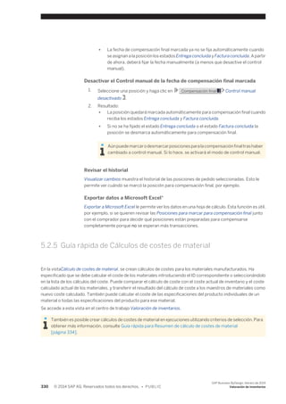 ● La fecha de compensación final marcada ya no se fija automáticamente cuando 
se asignan a la posición los estados Entrega concluida y Factura concluida. A partir 
de ahora, deberá fijar la fecha manualmente (a menos que desactive el control 
manual). 
Desactivar el Control manual de la fecha de compensación final marcada 
1. Seleccione una posición y haga clic en Compensación final Control manual 
desactivado . 
2. Resultado: 
● La posición quedará marcada automáticamente para compensación final cuando 
reciba los estados Entrega concluida y Factura concluida. 
● Si no se ha fijado el estado Entrega concluida o el estado Factura concluida la 
posición se desmarca automáticamente para compensación final. 
Aún puede marcar o desmarcar posiciones para la compensación final tras haber 
cambiado a control manual. Si lo hace, se activará el modo de control manual. 
Revisar el historial 
Visualizar cambios muestra el historial de las posiciones de pedido seleccionadas. Esto le 
permite ver cuándo se marcó la posición para compensación final, por ejemplo. 
Exportar datos a Microsoft Excel® 
Exportar a Microsoft Excel le permite ver los datos en una hoja de cálculo. Esta función es útil, 
por ejemplo, si se quieren revisar las Posiciones para marcar para compensación final junto 
con el comprador para decidir qué posiciones están preparadas para compensarse 
completamente porque no se esperan más transacciones. 
5.2.5 Guía rápida de Cálculos de costes de material 
En la vistaCálculo de costes de material, se crean cálculos de costes para los materiales manufacturados. Ha 
especificado que se debe calcular el coste de los materiales introduciendo el ID correspondiente o seleccionándolo 
en la lista de los cálculos del coste. Puede comparar el cálculo de coste con el coste actual de inventario y el coste 
calculado actual de los materiales, y transferir el resultado del cálculo de coste a los maestros de materiales como 
nuevo coste calculado. También puede calcular el coste de las especificaciones del producto individuales de un 
material o todas las especificaciones del producto para ese material. 
Se accede a esta vista en el centro de trabajo Valoración de inventarios. 
También es posible crear cálculos de costes de material en ejecuciones utilizando criterios de selección. Para 
obtener más información, consulte Guía rápida para Resumen de cálculo de costes de material 
[página 334]. 
330 © 2014 SAP AG. Reservados todos los derechos. • P U B L I C 
SAP Business ByDesign, febrero de 2014 
Valoración de inventarios 
 