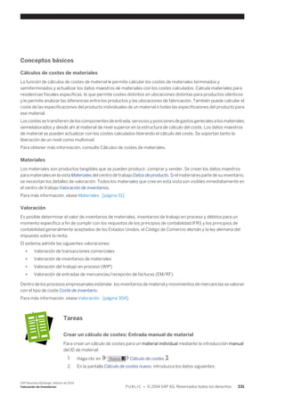 Conceptos básicos 
Cálculos de costes de materiales 
La función de cálculos de costes de material le permite calcular los costes de materiales terminados y 
semiterminados y actualizar los datos maestros de materiales con los costes calculados. Calcula materiales para 
residencias fiscales específicas, lo que permite costes distintos en ubicaciones distintas para productos idénticos 
y le permite analizar las diferencias entre los productos y las ubicaciones de fabricación. También puede calcular el 
coste de las especificaciones del producto individuales de un material o todas las especificaiones del producto para 
ese material. 
Los costes se transfieren de los componentes de entrada, servicios y posiciones de gastos generales a los materiales 
semielaborados y desde ahí al material de nivel superior en la estructura de cálculo del coste. Los datos maestros 
de material se pueden actualizar con los costes calculados liberando el cálculo del coste. Se soportan tanto la 
liberación de un nivel como multinivel. 
Para obtener más información, consulte Cálculos de costes de materiales. 
Materiales 
Los materiales son productos tangibles que se pueden producir, comprar y vender. Se crean los datos maestros 
para materiales en la vista Materiales del centro de trabajo Datos de producto. Si el material es parte de su inventario, 
se necesitan los detalles de valoración. Todos los materiales que cree en esta vista son visibles inmediatamente en 
el centro de trabajo Valoración de inventarios. 
Para más información, véase Materiales [página 31]. 
Valoración 
Es posible determinar el valor de inventarios de materiales, inventarios de trabajo en proceso y débitos para un 
momento específico a fin de cumplir con los requisitos de los principios de contabilidad IFRS y los principios de 
contabilidad generalmente aceptados de los Estados Unidos, el Código de Comercio alemán y la ley alemana del 
impuesto sobre la renta. 
El sistema admite las siguientes valoraciones: 
● Valoración de transacciones comerciales 
● Valoración de inventarios de materiales 
● Valoración del trabajo en proceso (WIP) 
● Valoración de entradas de mercancías/recepción de facturas (EM/RF) 
Dentro de los procesos empresariales estándar, los inventarios de material y movimientos de mercancías se valoran 
con el tipo de coste Coste de inventario. 
Para más información, véase Valoración [página 304]. 
Tareas 
Crear un cálculo de costes: Entrada manual de material 
Para crear un cálculo de costes para un material individual mediante la introducción manual 
del ID de material: 
1. Haga clic en Nuevo Cálculo de costes . 
2. En la pantalla Cálculo de costes nuevo, introduzca los datos siguientes: 
SAP Business ByDesign, febrero de 2014 
Valoración de inventarios P U B L I C • © 2014 SAP AG. Reservados todos los derechos. 331 
 