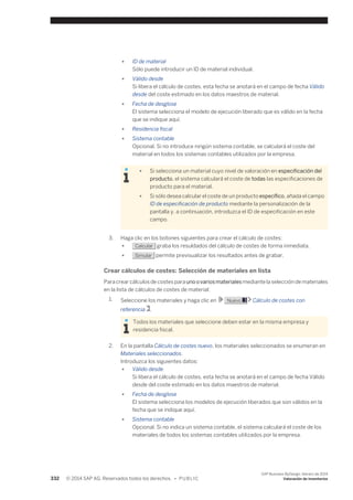 ● ID de material 
Sólo puede introducir un ID de material individual. 
● Válido desde 
Si libera el cálculo de costes, esta fecha se anotará en el campo de fecha Válido 
desde del coste estimado en los datos maestros de material. 
● Fecha de desglose 
El sistema selecciona el modelo de ejecución liberado que es válido en la fecha 
que se indique aquí. 
● Residencia fiscal 
● Sistema contable 
Opcional. Si no introduce ningún sistema contable, se calculará el coste del 
material en todos los sistemas contables utilizados por la empresa. 
● Si selecciona un material cuyo nivel de valoración en especificación del 
producto, el sistema calculará el coste de todas las especificaciones de 
producto para el material. 
● Si sólo desea calcular el coste de un producto específico, añada el campo 
ID de especificación de producto mediante la personalización de la 
pantalla y, a continuación, introduzca el ID de especificación en este 
campo. 
3. Haga clic en los botones siguientes para crear el cálculo de costes: 
● Calcular graba los resuldados del cálculo de costes de forma inmediata. 
● Simular permite previsualizar los resultados antes de grabar. 
Crear cálculos de costes: Selección de materiales en lista 
Para crear cálculos de costes para uno o varios materiales mediante la selección de materiales 
en la lista de cálculos de costes de material: 
1. Seleccione los materiales y haga clic en Nuevo Cálculo de costes con 
referencia . 
Todos los materiales que seleccione deben estar en la misma empresa y 
residencia fiscal. 
2. En la pantalla Cálculo de costes nuevo, los materiales seleccionados se enumeran en 
Materiales seleccionados. 
Introduzca los siguientes datos: 
● Válido desde 
Si libera el cálculo de costes, esta fecha se anotará en el campo de fecha Válido 
desde del coste estimado en los datos maestros de material. 
● Fecha de desglose 
El sistema selecciona los modelos de ejecución liberados que son válidos en la 
fecha que se indique aquí. 
● Sistema contable 
Opcional. Si no indica un sistema contable, el sistema calculará el coste de los 
materiales de todos los sistemas contables utilizados por la empresa. 
332 © 2014 SAP AG. Reservados todos los derechos. • P U B L I C 
SAP Business ByDesign, febrero de 2014 
Valoración de inventarios 
 