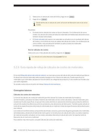 1. Seleccione un cálculo de coste de la lista y haga clic en Editar . 
2. Haga clic en Liberar . 
Desde dentro de un cálculo de coste, la función de liberación solo es de varios 
niveles. 
Resultado: 
● El estado de los cálculos de costes se fija en Liberados. Con la liberación de varios 
niveles, los cálculos de costes de todos los materiales semielaborados de la estructura 
también reciben este estado. 
● El Coste calculado del maestro de materiales se actualiza con el resultado del cálculo 
de costes y con la fecha de inicio de validez del cálculo de costes. Con la liberación de 
varios niveles, esta actualización también se aplica a todos los materiales 
semielaborados de la estructura. 
Borrar cálculos de costes 
Seleccione uno o más cálculos de costes y haga clic en Borrar . 
Los cálculos de costes liberados no se pueden borrar. 
5.2.6 Guía rápida de rollup de cálculos de costes de materiales 
En la vista Rollup del cálculo del coste de material, se crean ejecuciones del cálculo del coste de material que liberan 
el cálculo de coste de materiales seleccionados basados en los criterios de selección. Puede especificar los 
materiales cuyo coste debe calcularse en función del ID, las categorías de producto y/o las residencias fiscales a las 
que están asignados. 
Se accede a esta vista en el centro de trabajo Valoración de inventarios. 
Conceptos básicos 
Cálculos de costes de materiales 
La función de cálculos de costes de material le permite calcular los costes de materiales terminados y 
semiterminados y actualizar los datos maestros de materiales con los costes calculados. Calcula materiales para 
residencias fiscales específicas, lo que permite costes distintos en ubicaciones distintas para productos idénticos 
y le permite analizar las diferencias entre los productos y las ubicaciones de fabricación. También puede calcular el 
coste de las especificaciones del producto individuales de un material o todas las especificaiones del producto para 
ese material. 
Los costes se transfieren de los componentes de entrada, servicios y posiciones de gastos generales a los materiales 
semielaborados y desde ahí al material de nivel superior en la estructura de cálculo del coste. Los datos maestros 
de material se pueden actualizar con los costes calculados liberando el cálculo del coste. Se soportan tanto la 
liberación de un nivel como multinivel. 
Para obtener más información, consulte Cálculos de costes de materiales. 
334 © 2014 SAP AG. Reservados todos los derechos. • P U B L I C 
SAP Business ByDesign, febrero de 2014 
Valoración de inventarios 
 