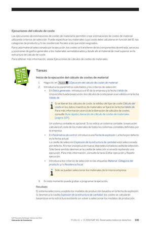 Ejecuciones del cálculo de coste 
Las ejecuciones de estimaciones de costes de material le permiten crear estimaciones de costes de material 
utilizando criterios de selección. Puede especificar los materiales cuyo coste debe calcularse en función del ID, las 
categorías de producto y/o las residencias fiscales a las que están asignados. 
Para cada material seleccionado por la ejecución, los costes se transfieren de los componentes de entrada, servicios 
y posiciones de gastos generales a los materiales semielaborados y desde ahí al material de nivel superior en la 
estructura de cálculo de coste. 
Para obtener más información, véase Ejecuciones de cálculos de costes de materiales. 
Tareas 
Inicio de la ejecución del cálculo de costes de material 
1. Haga clic en Nuevo → Ejecución del cálculo de costes de material. 
2. Introduzca los parámetros solicitados y los criterios de selección: 
● En Datos generales, introduzca el ID de la empresa y la fecha Válido de. 
Una vez efectuada la ejecución, los cálculos de coste pasan a ser válidos en la fecha 
Válido de. 
Si se liberan los cálculos de coste, la validez del tipo de coste Cálculo del 
coste en los datos maestros de materiales se fijará en la fecha Válido de. 
Para más información acerca de la liberación de cálculos de costes, 
consulte Guía rápida Liberación de cálculo de costes de materiales 
[página 337]. 
Un sistema contable es opcional. Si no indica un sistema contable, la ejecución 
calculará el coste de los materiales de todos los sistemas contables definidos por 
la empresa. 
● En Parámetros de control, introduzca una Fecha de explosión. La fecha por defecto 
es la fecha actual. 
La casilla de selección Explosión de la estructura de cantidad está seleccionada 
por defecto. Al crear una ejecución nueva, deje seleccionada la casilla de selección. 
Sólo tiene sentido desmarcar la casilla de selección si se está repitiendo una 
ejecución. Para más información, consulte la tarea Editar ejecución y Repetir 
ejecución. 
● Introduzca los criterios de selección en las etiquetas Material, Categoría del 
producto,y/o Residencia fiscal. 
Sólo se pueden seleccionar los materiales de la misma empresa. 
3. En este momento puede grabar o programar la ejecución. 
Resultado 
El sistema selecciona y explota los modelos de producción basados en la fecha de explosión. 
Si desmarca la casilla Explosión de la estructura de cantidad, los costes se calcularán 
basándose en la estructura existente sin volver a seleccionar los modelos de producción. 
SAP Business ByDesign, febrero de 2014 
Valoración de inventarios P U B L I C • © 2014 SAP AG. Reservados todos los derechos. 335 
 