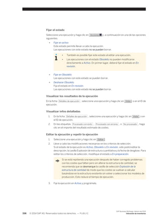 Fijar el estado 
Seleccione una ejecución y haga clic en Acciones y, a continuación en una de las opciones 
siguientes: 
● Fijar en activo 
Este estado permite llevar a cabo la ejecución. 
Las ejecuciones con este estado no se pueden borrar. 
● También es posible fijar este estado al editar una ejecución. 
● Las ejecuciones con el estado Obsoleto no pueden modificarse 
directamente a Activo. En primer lugar, deberá fijar el estado en En 
revisión. 
● Fijar en Obsoleto 
Las ejecuciones con este estado se pueden borrar. 
● Deshacer Obsoleto 
Fija el estado en En revisión. 
Las ejecuciones con este estado no se pueden borrar. 
Visualizar los resultados de la ejecución 
En la ficha Detalles de ejecución , seleccione una ejecución y haga clic en Vista , o en el ID de 
ejecución. 
Visualizar infos detalladas 
1. En la ficha Detalles de ejecución , seleccione una ejecución y haga clic en Vista , o en 
el ID de ejecución. 
2. En las etiquetas Procesado con éxito , Procesado con errores , o No procesado , haga 
clic en el importe del resultado estimado de costes. 
Editar la ejecución y repetir la ejecución 
1. Seleccione una ejecución y haga clic en Editar . 
2. Lleve a cabo las modificaciones necesarias en los criterios de selección. 
Si el estado de la ejecución es Activo, Obsoleto o En revisión, sólo podrá editar la 
descripción, la casilla Explosión de estructura cuantitativa y la fecha de desglose. Para 
editar los criterios de selección, modifique el estado a En preparación. 
Si se está repitiendo una ejecución después de haber corregido problemas 
con los costes que faltan pero sin alterar la estructura de cantidad, se 
recomienda que se desmarque la casilla de selección Explosión de la 
estructura de cantidad de modo que los costes se vuelvan a calcular 
basándose en la estructura existente sin volver a seleccionar los modelos de 
producción. Esto reduce el tiempo de ejecución. 
3. Fije la ejecución en Activa y prográmela. 
336 © 2014 SAP AG. Reservados todos los derechos. • P U B L I C 
SAP Business ByDesign, febrero de 2014 
Valoración de inventarios 
 