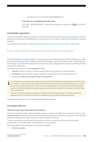 Las ejecuciones con este estado no se pueden borrar. 
Visualizar los resultados de la ejecución 
En la ficha Detalles de ejecución , seleccione una ejecución y haga clic en Vista , o en el ID de 
ejecución. 
Actividades siguientes 
Una vez haya liberado el cálculo de costes en una ejecución de liberación, podrá sobrescribir los costes de inventario 
actuales con el cálculo de costes liberado en una sola ejecución. Esto se lleva a cabo en la vista Actualizar costes de 
inventario. 
Para obtener más información, véase Guía rápida de actualización de costes de inventario [página 339]. 
5.2.8 Guía rápida de actualización de costes de inventario 
En la vista Actualizar costes de inventario, se crean ejecuciones que sobrescriben el coste de inventario con el tipo 
de coste Coste estimado o Valor contable, o Coste PEPS periódico para el material seleccionado. Puede especificar 
los materiales cuyo coste debe seleccionarse en función de sus IDs, categorías de producto y/o residencias fiscales 
a las que están asignados. 
Por lo general, esta función se utiliza después de haber: 
● Liberado cálculos de costes en una ejecución de liberación del cálculo de costes de material 
● Actualizado costes calculados, valores contables o costes PEPS de un libro de Microsoft Excel 
● Realizado una ejecución de determinación de costes PEPS 
En comparación con las ejecuciones de estimación de costes de material y las de liberación de estimación de 
los mismos, las ejecuciones de los costes de inventario de actualización no son multinivel. Es decir, el coste 
de inventario actual se sobrescribe con el coste de la unidad del tipo de coste de fuente seleccionado solo 
para los materiales explícitamente seleccionados para la ejecución y no para los materiales semielaborados 
en sus estructuras. 
Incluso si el coste estimado se calculó en una estimación de coste de material, el coste de inventario se 
sobrescribirá con el estimado solo para los materiales que haya seleccionado explícitamente. 
Se accede a esta vista en el centro de trabajo Valoración de inventarios. 
Conceptos básicos 
Tipos de costes para valoración de inventarios 
Los tipos de coste le permiten asignar diferentes costes a un material para diferentes propósitos. El tipo de coste 
coste de inventario valora los movimientos de inventario y de bienes para el material, y puede utilizar tipos de coste 
adicionales para planificar canvios futuros en costes si afectar la valoración. 
También tiene la opción de sobreescribir el coste de inventario con uno de los tipos de coste adicionales 
(exceptuando el coste planificado), individualmente o en una ejecución. 
Están disponibles los siguientes tipos de coste para materiales: 
● Coste de inventario 
SAP Business ByDesign, febrero de 2014 
Valoración de inventarios P U B L I C • © 2014 SAP AG. Reservados todos los derechos. 339 
 