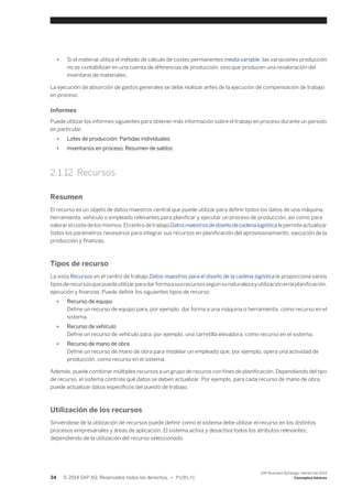 ● Si el material utiliza el método de cálculo de costes permanentes media variable, las variaciones producción 
no se contabilizan en una cuenta de diferencias de producción, sino que producen una revaloración del 
inventario de materiales. 
La ejecución de absorción de gastos generales se debe realizar antes de la ejecución de compensación de trabajo 
en proceso. 
Informes 
Puede utilizar los informes siguientes para obtener más información sobre el trabajo en proceso durante un periodo 
en particular. 
● Lotes de producción: Partidas individuales 
● Inventarios en proceso: Resumen de saldos 
2.1.12 Recursos 
Resumen 
El recurso es un objeto de datos maestros central que puede utilizar para definir todos los datos de una máquina, 
herramienta, vehículo o empleado relevantes para planificar y ejecutar un proceso de producción, así como para 
valorar el coste de los mismos. El centro de trabajo Datos maestros de diseño de cadena logística le permite actualizar 
todos los parámetros necesarios para integrar sus recursos en planificación del aprovisionamiento, ejecución de la 
producción y finanzas. 
Tipos de recurso 
La vista Recursos en el centro de trabajo Datos maestros para el diseño de la cadena logística le proporciona varios 
tipos de recursos que puede utilizar para dar forma a sus recursos según su naturaleza y utilización en la planificación, 
ejecución y finanzas. Puede definir los siguientes tipos de recurso: 
● Recurso de equipo 
Define un recurso de equipo para, por ejemplo, dar forma a una máquina o herramienta, como recurso en el 
sistema. 
● Recurso de vehículo 
Define un recurso de vehículo para, por ejemplo, una carretilla elevadora, como recurso en el sistema. 
● Recurso de mano de obra 
Define un recurso de mano de obra para modelar un empleado que, por ejemplo, opera una actividad de 
producción, como recurso en el sistema. 
Además, puede combinar múltiples recursos a un grupo de recuros con fines de planificación. Dependiendo del tipo 
de recurso, el sistema controla qué datos se deben actualizar. Por ejemplo, para cada recurso de mano de obra, 
puede actualizar datos específicos del puesto de trabajo. 
Utilización de los recursos 
Sirviéndose de la utilización de recursos puede definir como el sistema debe utilizar el recurso en los distintos 
procesos empresariales y áreas de aplicación. El sistema activa y desactiva todos los atributos relevantes, 
dependiendo de la utilización del recurso seleccionado. 
34 © 2014 SAP AG. Reservados todos los derechos. • P U B L I C 
SAP Business ByDesign, febrero de 2014 
Conceptos básicos 
 