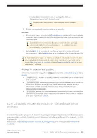 ● Introduzca los criterios de selección en las etiquetas Material , 
Categoría del producto , y/o Residencia fiscal . 
Sólo se pueden seleccionar los materiales de la misma empresa. 
3. En este momento puede iniciar o programar la ejecución. 
Resultado 
● El coste unitario para el tipo de coste Coste de inventario en los datos maestros de los 
materiales seleccionados en la ejecución se sobrescribe con el coste de unidad del tipo 
de coste original. 
El coste de inventario se sobrescribe solo para los materiales que haya 
seleccionado explícitamente para la ejecución y no para los materiales 
semielaborados en sus estructuras. 
● La fecha Válido de de los costes de inventario se fija en el primer día del período 
correspondiente a la fecha Válido el que se ha introducido en los criterios de selección. 
Si el coste de inventario para un material ya se hubiera actualizado previamente, bien 
en una actualización de ejecución de costes de un material, o manualmente con la 
función Fijar como coste de inventario en la vistaCostes de unidad de material, el coste 
no se vuelve a actualizar. 
Visualizar los resultados de la ejecución 
Seleccione una ejecución y haga clic en Vista , o directamente en Resultado de log en el área 
Detalles. 
● Contabilizaciones muestra los asientos contables y las cuentas que se contabilizaron 
en la ejecución. 
● Procesado con éxito enumera los materiales cuyo coste de inventario se ha sobrescrito 
con el coste de unidad del tipo de coste fuente seleccionado, además de con la 
información contable asociada. Puede visualizar el documento fuente con 
Documento fuente relacionado . 
● No procesado enumera los materiales en los que no ha sido posible actualizar el coste 
de inventario, por ejemplo porque el tipo de coste de fuente seleccionado no era válido 
en la fecha especificada Válido el. 
5.2.9 Guía rápida de Lotes de producción - Absorción de gastos 
generales 
En esta vista lleva a cabo ejecuciones de absorción de gastos generales para lotes de producción. Estas ejecuciones 
asignan gastos generales a los lotes de producción basados en las reglas generales que se han asignado a los lotes 
de producción. 
Se accede a la vista Lotes de producción: Absorción de gastos generales en el centro de trabajo Valoración de 
inventarios. 
SAP Business ByDesign, febrero de 2014 
Valoración de inventarios P U B L I C • © 2014 SAP AG. Reservados todos los derechos. 341 
 