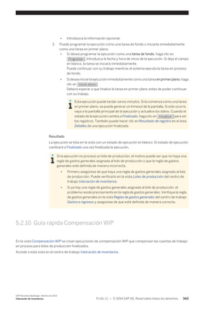 ● Introduzca la información opcional. 
3. Puede programar la ejecución como una tarea de fondo o iniciarla inmediatamente 
como una tarea en primer plano. 
● Si desea programar la ejecución como una tarea de fondo, haga clic en 
Programar . Introduzca la fecha y hora de inicio de la ejecución. Si deja el campo 
en blanco, la tarea se iniciará inmediatamente. 
Puede continuar con su trabajo mientras el sistema ejecuta la tarea en proceso 
de fondo. 
● Si desea iniciar la ejecución inmediatamente como una tarea en primer plano, haga 
clic en Iniciar ahora . 
Deberá esperar a que finalice la tarea en primer plano antes de poder continuar 
con su trabajo. 
Esta ejecución puede tardar varios minutos. Si la comienza como una tarea 
en primer plano, se puede generar un timeout de la pantalla. Si esto ocurre, 
vaya a la pantalla principal de la ejecución y actualice los datos. Cuando el 
estado de la ejecución cambia a Finalizado, haga clic en Visualizar para ver 
los registros. También puede hacer clic en Resultado de registro en el área 
Detalles de una ejecución finalizada. 
Resultado 
La ejecución se lista en la vista con un estado de ejecución en blanco. El estado de ejecución 
cambiará a Finalizado una vez finalizada la ejecución. 
Si la ejecución no procesó un lote de producción, el motivo puede ser que no haya una 
regla de gastos generales asignada al lote de producción o que la regla de gastos 
generales esté definida de manera incorrecta. 
● Primero asegúrese de que haya una regla de gastos generales asignada al lote 
de producción. Puede verificarlo en la vista Lotes de producción del centro de 
trabajo Valoración de inventarios. 
● Si ya hay una regla de gastos generales asignada al lote de producción, el 
problema reside precisamente en la regla de gastos generales. Verifique la regla 
de gastos generales en la vista Reglas de gastos generales del centro de trabajo 
Gastos e ingresos y asegúrese de que esté definida de manera correcta. 
5.2.10 Guía rápida Compensación WIP 
En la vista Compensación WIP se crean ejecuciones de compensación WIP que compensan las cuentas de trabajo 
en proceso para lotes de producción finalizados. 
Accede a esta vista en el centro de trabajo Valoración de inventarios. 
SAP Business ByDesign, febrero de 2014 
Valoración de inventarios P U B L I C • © 2014 SAP AG. Reservados todos los derechos. 343 
 