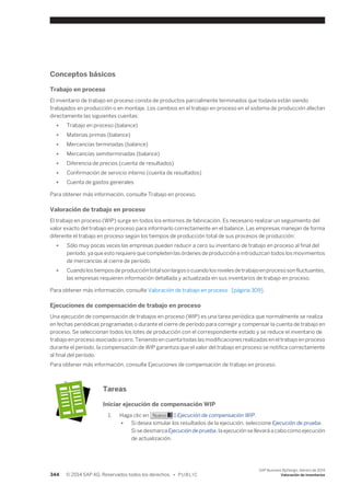 Conceptos básicos 
Trabajo en proceso 
El inventario de trabajo en proceso consta de productos parcialmente terminados que todavía están siendo 
trabajados en producción o en montaje. Los cambios en el trabajo en proceso en el sistema de producción afectan 
directamente las siguientes cuentas: 
● Trabajo en proceso (balance) 
● Materias primas (balance) 
● Mercancías terminadas (balance) 
● Mercancías semiterminadas (balance) 
● Diferencia de precios (cuenta de resultados) 
● Confirmación de servicio interno (cuenta de resultados) 
● Cuenta de gastos generales 
Para obtener más información, consulte Trabajo en proceso. 
Valoración de trabajo en proceso 
El trabajo en proceso (WIP) surge en todos los entornos de fabricación. Es necesario realizar un seguimiento del 
valor exacto del trabajo en proceso para informarlo correctamente en el balance. Las empresas manejan de forma 
diferente el trabajo en proceso según los tiempos de producción total de sus procesos de producción: 
● Sólo muy pocas veces las empresas pueden reducir a cero su inventario de trabajo en proceso al final del 
período, ya que esto requiere que completen las órdenes de producción e introduzcan todos los movimientos 
de mercancías al cierre de período. 
● Cuando los tiempos de producción total son largos o cuando los niveles de trabajo en proceso son fluctuantes, 
las empresas requieren información detallada y actualizada en sus inventarios de trabajo en proceso. 
Para obtener más información, consulte Valoración de trabajo en proceso [página 309]. 
Ejecuciones de compensación de trabajo en proceso 
Una ejecución de compensación de trabajos en proceso (WIP) es una tarea periódica que normalmente se realiza 
en fechas periódicas programadas o durante el cierre de período para corregir y compensar la cuenta de trabajo en 
proceso. Se seleccionan todos los lotes de producción con el correspondiente estado y se reduce el inventario de 
trabajo en proceso asociado a cero. Teniendo en cuenta todas las modificaciones realizadas en el trabajo en proceso 
durante el período, la compensación de WIP garantiza que el valor del trabajo en proceso se notifica correctamente 
al final del período. 
Para obtener más información, consulte Ejecuciones de compensación de trabajo en proceso. 
Tareas 
Iniciar ejecución de compensación WIP 
1. Haga clic en Nuevo → Ejecución de compensación WIP. 
● Si desea simular los resultados de la ejecución, seleccione Ejecución de prueba. 
Si se desmarca Ejecución de prueba, la ejecución se llevará a cabo como ejecución 
de actualización. 
344 © 2014 SAP AG. Reservados todos los derechos. • P U B L I C 
SAP Business ByDesign, febrero de 2014 
Valoración de inventarios 
 