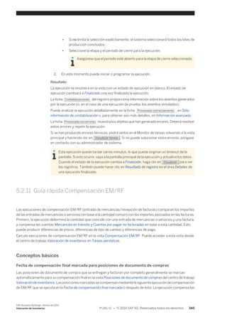 ● Si no limita la selección explícitamente, el sistema seleccionará todos los lotes de 
producción concluidos. 
● Seleccione la etapa y el período de cierre para la ejecución. 
Asegúrese que el período esté abierto para la etapa de cierre seleccionada. 
2. En este momento puede iniciar o programar la ejecución. 
Resultado 
La ejecución se enumera en la vista con un estado de ejecución en blanco. El estado de 
ejecución cambiará a Finalizado una vez finalizada la ejecución. 
La ficha Contabilizaciones del registro proporciona información sobre los asientos generados 
por la ejecución (o, en el caso de una ejecución de prueba, los asientos simulados). 
Puede analizar la ejecución detalladamente en la ficha Procesado correctamente , en Sólo 
información de contabilización o, para obtener aún más detalles, en Información avanzada. 
La ficha Procesado con errores muestra los objetos que han generado errores. Deberá resolver 
estos errores y repetir la ejecución. 
Si se han producido errores técnicos, podrá verlos en el Monitor de tareas volviendo a la vista 
principal y haciendo clic en Visualizar tareas . Si no puede solucionar estos errores, póngase 
en contacto con su administrador de sistema. 
Esta ejecución puede tardar varios minutos, lo que puede originar un timeout de la 
pantalla. Si esto ocurre, vaya a la pantalla principal de la ejecución y actualice los datos. 
Cuando el estado de la ejecución cambia a Finalizado, haga clic en Visualizar para ver 
los registros. También puede hacer clic en Resultado de registro en el área Detalles de 
una ejecución finalizada. 
5.2.11 Guía rápida Compensación EM/RF 
Las ejecuciones de compensación EM/RF (entrada de mercancías/recepción de facturas) comparan los importes 
de las entradas de mercancías o servicios (en base a la cantidad común) con los importes asociados en las facturas. 
Primero, la ejecución determina la cantidad que coincide con una entrada de mercancías o servicios y una factura, 
y compensa las cuentas Mercancías en tránsito y Cuentas por pagar no facturadas en base a esta cantidad. Esto 
puede producir diferencias de precio, diferencias de tipo de cambio y diferencias de pago. 
Ejecute ejecuciones de compensación EM/RF en la vista Compensación EM/RF. Puede acceder a esta vista desde 
el centro de trabajo Valoración de inventarios en Tareas periódicas. 
Conceptos básicos 
Fecha de compensación final marcada para posiciones de documento de compras 
Las posiciones de documento de compra que se entregan y facturan por completo generalmente se marcan 
automáticamente para su compensación final en la vista Posiciones de documento de compras del centro de trabajo 
Valoración de inventarios. Las posiciones marcadas se compensan mediante la siguiente ejecución de compensación 
de EM/RF que se ejecuta en la Fecha de compensación final marcada o después de ésta. La ejecución compensa las 
SAP Business ByDesign, febrero de 2014 
Valoración de inventarios P U B L I C • © 2014 SAP AG. Reservados todos los derechos. 345 
 