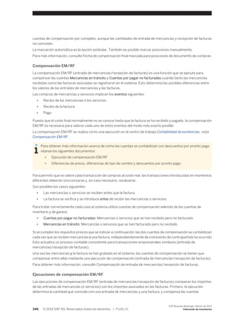 cuentas de compensación por completo, aunque las cantidades de entrada de mercancías y recepción de facturas 
no coincidan. 
La marcación automática es la opción estándar. También es posible marcar posiciones manualmente. 
Para más información, consulte Fecha de compensación final marcada para posiciones de documento de compras. 
Compensación EM/RF 
La compensación EM/RF (entrada de mercancías/recepción de facturas) es una función que se ejecuta para 
compensar las cuentas Mercancías en tránsito y Cuentas por pagar no facturadas cuando tanto las mercancías 
recibidas como las facturas asociadas se registraron en el sistema. Esto determina las posibles diferencias entre 
los valores de las entradas de mercancías y las facturas. 
Las compras de mercancías y servicios implican los eventos siguientes: 
● Recibo de las mercancías o los servicios 
● Recibo de la factura 
● Pago 
Puesto que el coste final normalmente no se conoce hasta que la factura se ha recibido y pagado, la compensación 
EM/RF es necesaria para valorar cada uno de estos eventos del modo más exacto posible. 
La compensación EM/RF se realiza como una ejecución en el centro de trabajo Contabilidad de existencias, vista 
Compensación EM/RF. 
Para obtener más información acerca de cómo las cuentas se contabilizan con descuentos por pronto pago 
véanse los siguientes documentos: 
● Ejecución de compensación EM/RF 
● Diferencias de precio, diferencias de tipo de cambio y descuentos por pronto pago 
Para permitir que se valore cada transacción de compras al coste real, las transacciones introducidas en momentos 
diferentes deberán sincronizarse y, en caso necesario, revaluarse. 
Son posibles los casos siguientes: 
● Las mercancías o servicios se reciben antes que la factura. 
● La factura se verifica y se introduce antes de recibir las mercancías o servicios. 
Para tratar correctamente cada caso el sistema utiliza cuentas de compensación además de las cuentas de 
inventario y de gastos: 
● Cuentas por pagar no facturadas: Mercancías o servicios que se han recibido pero no facturado 
● Mercancías en tránsito: Mercancías o servicios que se han facturado pero no recibido 
Si se cumplen los requisitos previos que se indican a continuación, las dos cuentas de compensación se contabilizan 
cada vez que se reciben mercancías o una factura, independientemente de si el evento de contrapartida ha ocurrido 
Esto actualiza un proceso contable consistente para transacciones empresariales similares (entrada de 
mercancías/recepción de facturas). 
Una vez las mercancías y la factura se han grabado en el sistema, las cuentas de compensación se tienen que 
compensar entre ellas mediante una ejecución de compensación (entrada de mercancías/recepción de facturas). 
Para obtener más información, consulte Compensación de entrada de mercancías/recepción de facturas. 
Ejecuciones de compensación EM/RF 
Las ejecuciones de compensación EM/RF (entrada de mercancías/recepción de facturas) comparan los importes 
de las entradas de mercancías (o servicios) con los importes asociados en las facturas. Primero, la ejecución 
determina la cantidad que coincide con una entrada de mercancías y una factura, y compensa las cuentas 
346 © 2014 SAP AG. Reservados todos los derechos. • P U B L I C 
SAP Business ByDesign, febrero de 2014 
Valoración de inventarios 
 