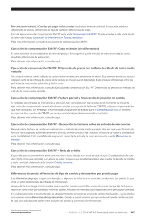 Mercancías en tránsito y Cuentas por pagar no facturadas basándose en esta cantidad. Esto puede producir 
diferencias de precio, diferencias de tipo de cambio y diferencias de pago. 
Ejecute ejecuciones de compensación EM/RF en la vista Compensación EM/RF. Puede acceder a esta vista desde 
el centro de trabajo Valoración de inventarios en Tareas periódicas. 
Para más información, consulte Ejecuciones de compensación EM/RF. 
Ejecución de compensación EM/RF: Caso estándar (sin diferencias) 
El valor estándar de un material es el valor del pedido. Esto significa que la entrada de mercancías no da como 
resultado diferencias de valoración. 
Para obtener más información, consulte aquí. 
Ejecución de compensación EM/RF: Diferencias de precio con método de cálculo de coste medio 
variable 
Se compra material con el método de coste medio variable para almacenar en stock. El proveedor envía una factura 
sólo por parte de la entrega. El precio de la factura es mayor que el del pedido. Esto produce diferencias entre las 
entradas de mercancías valoradas y las facturas. 
Para obtener más información, consulte Ejecución de compensación EM/RF: Diferencias de precio con método de 
cálculo de coste medio variable. 
Ejecución de compensación EM/RF: Factura parcial y finalización de posición de pedido 
Si no todas las entradas de mercancías y servicios han coincidido con las facturas en el momento de iniciar la 
ejecución de compensación de entrada de mercancías y recepción de facturas (EM/RF), sólo se compensarán las 
que han coincidido. Sin embargo, si ha marcado una posición de pedido para la Compensación final, el sistema 
compensará las cuentas de EM/RF para esa posición independientemente de la cantidad. 
Para obtener más información, consulte aquí. 
Ejecución de compensación EM/RF - Recepción de facturas antes de entrada de mercancías 
Después de la factura, se recibe un material con el método de coste medio variable. Una vez que la verificación de 
factura haya asignado automáticamente la entrada de mercancías a las facturas, la factura se vuelve a contabilizar 
en la contabilidad. Esto contabiliza la asignación correcta de entrada de mercancías en la cuenta Mercancías en 
tránsito. 
Para obtener más información, consulte aquí. 
Ejecución de compensación EM/RF – Nota de crédito 
Es posible que un proveedor le envíe una nota de crédito debido a un error en una factura. El sistema trata la nota 
de crédito como una cantidad y un abono de valor. Si quiere que el sistema aplique sólo el valor de la nota de crédito 
y no la cantidad, debe utilizar la función Crédito posterior. 
Para obtener más información, consulte aquí. 
Diferencias de precio, diferencias de tipo de cambio y descuentos por pronto pago 
Las diferencias de precio surgen, por ejemplo, si el precio de la factura no coincide con el precio del pedido, lo que 
crea un valor distinto para la entrada de mercancías. 
Aunque la factura tenga el mismo valor que el pedido, pueden existir diferencias de precio porque las facturas se 
registran como valor por cantidad, mientras que las entradas de mercancías se registran como precio por cantidad. 
En las transacciones transfronterizas se utilizan monedas extranjeras y tipos de cambio fluctuantes, cuyos efectos 
se expresan como diferencias de tipo de cambio. Debido a que el sistema siempre utiliza el tipo de cambio actual, 
la tasa que aplica puede variar entre el punto del pedido y la entrada de mercancías. 
SAP Business ByDesign, febrero de 2014 
Valoración de inventarios P U B L I C • © 2014 SAP AG. Reservados todos los derechos. 347 
 