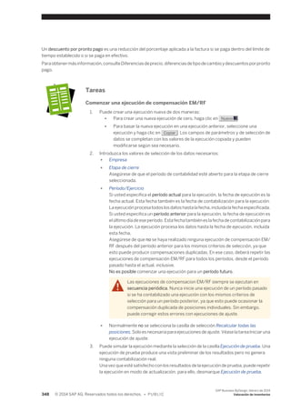 Un descuento por pronto pago es una reducción del porcentaje aplicada a la factura si se paga dentro del límite de 
tiempo establecido o si se paga en efectivo. 
Para obtener más información, consulte Diferencias de precio, diferencias de tipo de cambio y descuentos por pronto 
pago. 
Tareas 
Comenzar una ejecución de compensación EM/RF 
1. Puede crear una ejecución nueva de dos maneras: 
● Para crear una nueva ejecución de cero, haga clic en Nuevo . 
● Para basar la nueva ejecución en una ejecución anterior, seleccione una 
ejecución y haga clic en Copiar . Los campos de parámetros y de selección de 
datos se completan con los valores de la ejecución copiada y pueden 
modificarse según sea necesario. 
2. Introduzca los valores de selección de los datos necesarios: 
● Empresa 
● Etapa de cierre 
Asegúrese de que el período de contabilidad esté abierto para la etapa de cierre 
seleccionada. 
● Período/Ejercicio 
Si usted especifica el período actual para la ejecución, la fecha de ejecución es la 
fecha actual. Esta fecha también es la fecha de contabilización para la ejecución. 
La ejecución procesa todos los datos hasta la fecha, incluida la fecha especificada. 
Si usted especifica un período anterior para la ejecución, la fecha de ejecución es 
el último día de ese período. Esta fecha también es la fecha de contabilización para 
la ejecución. La ejecución procesa los datos hasta la fecha de ejecución, incluida 
esta fecha. 
Asegúrese de que no se haya realizado ninguna ejecución de compensación EM/ 
RF después del período anterior para los mismos criterios de selección, ya que 
esto puede producir compensaciones duplicadas. En ese caso, deberá repetir las 
ejecuciones de compensación EM/RF para todos los períodos, desde el período 
pasado hasta el actual, inclusive. 
No es posible comenzar una ejecución para un período futuro. 
Las ejecuciones de compensacion EM/RF siempre se ejecutan en 
secuencia periódica. Nunca inicie una ejecución de un período pasado 
si se ha contabilizado una ejecución con los mismos criterios de 
selección para un período posterior, ya que esto puede ocasionar la 
compensación duplicada de posiciones individuales. Sin embargo, 
puede corregir estos errores con ejecuciones de ajuste. 
● Normalmente no se selecciona la casilla de selección Recalcular todas las 
posiciones. Solo es necesaria para ejecuciones de ajuste. Véase la tarea Iniciar una 
ejecución de ajuste. 
3. Puede simular la ejecución mediante la selección de la casilla Ejecución de prueba. Una 
ejecución de prueba produce una vista preliminar de los resultados pero no genera 
ninguna contabilización real. 
Una vez que esté satisfecho con los resultados de la ejecución de prueba, puede repetir 
la ejecución en modo de actualización, para ello, desmarque Ejecución de prueba. 
348 © 2014 SAP AG. Reservados todos los derechos. • P U B L I C 
SAP Business ByDesign, febrero de 2014 
Valoración de inventarios 
 