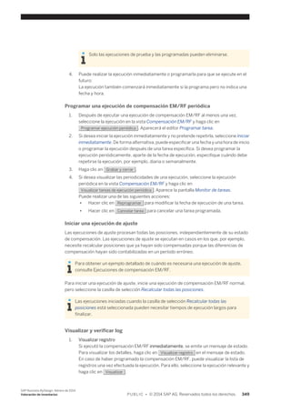 Solo las ejecuciones de prueba y las programadas pueden eliminarse. 
4. Puede realizar la ejecución inmediatamente o programarla para que se ejecute en el 
futuro: 
La ejecución también comenzará inmediatamente si la programa pero no indica una 
fecha y hora. 
Programar una ejecución de compensación EM/RF periódica 
1. Después de ejecutar una ejecución de compensación EM/RF al menos una vez, 
seleccione la ejecución en la vista Compensación EM/RF y haga clic en 
Programar ejecución periódica . Aparecerá el editor Programar tarea. 
2. Si desea iniciar la ejecución inmediatamente y no pretende repetirla, seleccione Iniciar 
inmediatamente. De forma alternativa, puede especificar una fecha y una hora de inicio 
o programar la ejecución después de una tarea específica. Si desea programar la 
ejecución periódicamente, aparte de la fecha de ejecución, especifique cuándo debe 
repetirse la ejecución, por ejemplo, diaria o semanalmente. 
3. Haga clic en Grabar y cerrar . 
4. Si desea visualizar las periodicidades de una ejecución, seleccione la ejecución 
periódica en la vista Compensación EM/RF y haga clic en 
Visualizar tareas de ejecución periódica . Aparece la pantalla Monitor de tareas. 
Puede realizar una de las siguientes acciones: 
● Hacer clic en Reprogramar para modificar la fecha de ejecución de una tarea. 
● Hacer clic en Cancelar tarea para cancelar una tarea programada. 
Iniciar una ejecución de ajuste 
Las ejecuciones de ajuste procesan todas las posiciones, independientemente de su estado 
de compensación. Las ejecuciones de ajuste se ejecutan en casos en los que, por ejemplo, 
necesite recalcular posiciones que ya hayan sido compensadas porque las diferencias de 
compensación hayan sido contabilizadas en un período erróneo. 
Para obtener un ejemplo detallado de cuándo es necesaria una ejecución de ajuste, 
consulte Ejecuciones de compensación EM/RF. 
Para iniciar una ejecución de ajuste, inicie una ejecución de compensación EM/RF normal, 
pero seleccione la casilla de selección Recalcular todas las posiciones. 
Las ejecuciones iniciadas cuando la casilla de selección Recalcular todas las 
posiciones está seleccionada pueden necesitar tiempos de ejecución largos para 
finalizar. 
Visualizar y verificar log 
1. Visualizar registro 
Si ejecutó la compensación EM/RF inmediatamente, se emite un mensaje de estado. 
Para visualizar los detalles, haga clic en Visualizar registro en el mensaje de estado. 
En caso de haber programado la compensación EM/RF, puede visualizar la lista de 
registros una vez efectuada la ejecución. Para ello, seleccione la ejecución relevante y 
haga clic en Visualizar . 
SAP Business ByDesign, febrero de 2014 
Valoración de inventarios P U B L I C • © 2014 SAP AG. Reservados todos los derechos. 349 
 
