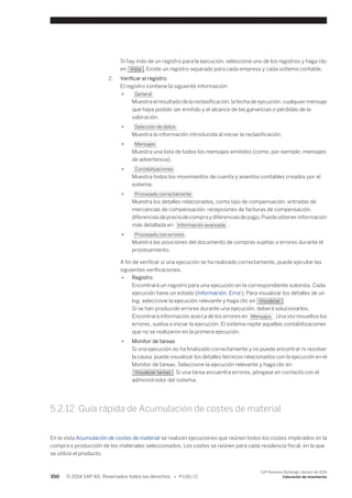 Si hay más de un registro para la ejecución, seleccione uno de los registros y haga clic 
en Vista . Existe un registro separado para cada empresa y cada sistema contable. 
2. Verificar el registro 
El registro contiene la siguiente información: 
● General 
Muestra el resultado de la reclasificación, la fecha de ejecución, cualquier mensaje 
que haya podido ser emitido y el alcance de las ganancias o pérdidas de la 
valoración. 
● Selección de datos 
Muestra la información introducida al iniciar la reclasificación. 
● Mensajes 
Muestra una lista de todos los mensajes emitidos (como, por ejemplo, mensajes 
de advertencia). 
● Contabilizaciones 
Muestra todos los movimientos de cuenta y asientos contables creados por el 
sistema. 
● Procesado correctamente 
Muestra los detalles relacionados, como tipo de compensación, entradas de 
mercancías de compensación, recepciones de facturas de compensación, 
diferencias de precio de compra y diferencias de pago. Puede obtener información 
más detallada en Información avanzada . 
● Procesado con errores 
Muestra las posiciones del documento de compras sujetas a errores durante el 
procesamiento. 
A fin de verificar si una ejecución se ha realizado correctamente, puede ejecutar las 
siguientes verificaciones: 
● Registro 
Encontrará un registro para una ejecución en la correspondiente subvista. Cada 
ejecución tiene un estado (Información, Error). Para visualizar los detalles de un 
log, seleccione la ejecución relevante y haga clic en Visualizar . 
Si se han producido errores durante una ejecución, deberá solucionarlos. 
Encontrará información acerca de los errores en Mensajes . Una vez resueltos los 
errores, vuelva a iniciar la ejecución. El sistema repite aquellas contabilizaciones 
que no se realizaron en la primera ejecución. 
● Monitor de tareas 
Si una ejecución no ha finalizado correctamente y no puede encontrar ni resolver 
la causa, puede visualizar los detalles técnicos relacionados con la ejecución en el 
Monitor de tareas. Seleccione la ejecución relevante y haga clic en 
Visualizar tareas . Si una tarea encuentra errores, póngase en contacto con el 
administrador del sistema. 
5.2.12 Guía rápida de Acumulación de costes de material 
En la vista Acumulación de costes de material se realizan ejecuciones que reúnen todos los costes implicados en la 
compra o producción de los materiales seleccionados. Los costes se reúnen para cada residencia fiscal, en la que 
se utiliza el producto. 
350 © 2014 SAP AG. Reservados todos los derechos. • P U B L I C 
SAP Business ByDesign, febrero de 2014 
Valoración de inventarios 
 