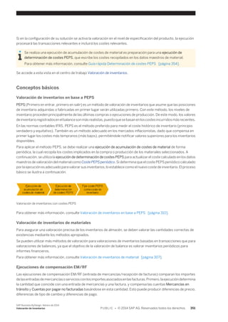 Si en la configuración de su solución se activa la valoración en el nivel de especificación del producto, la ejecución 
procesará las transacciones relevantes e incluirá los costes relevantes. 
Se realiza una ejecución de acumulación de costes de material es preparación para una ejecución de 
determinación de costes PEPS, que escribe los costes recopilados en los datos maestros de material. 
Para obtener más información, consulte Guía rápida Determinación de costes PEPS [página 354]. 
Se accede a esta vista en el centro de trabajo Valoración de inventarios. 
Conceptos básicos 
Valoración de inventarios en base a PEPS 
PEPS (Primero en entrar, primero en salir) es un método de valoración de inventarios que asume que las posiciones 
de inventario adquiridas o fabricadas en primer lugar serán utilizadas primero. Con este método, los niveles de 
inventario proceden principalmente de las últimas compras o ejecuciones de producción. De este modo, los valores 
de inventario registrados en el balance son más realistas, puesto que se basan en los costes incurridos más recientes. 
En las normas contables IFRS, PEPS es el método preferido para medir el coste histórico de inventario (principio 
verdadero y equitativo). También es un método adecuado en los mercados inflacionistas, dado que compensa en 
primer lugar los costes más tempranos (más bajos), permitiéndole notificar valores superiores para los inventarios 
disponibles. 
Para aplicar el método PEPS, se debe realizar una ejecución de acumulación de costes de material de forma 
periódica, la cual recopila los costes implicados en la compra o producción de los materiales seleccionados. A 
continuación, se utiliza la ejecución de determinación de costes PEPS para actualizar el coste calculado en los datos 
maestros de valoración del material como Coste PEPS periódico. Si determina que el coste PEPS periódico calculado 
por la ejecución es adecuado para valorar sus inventarios, lo establece como el nuevo coste de inventario. El proceso 
básico se ilustra a continuación. 
Valoración de inventarios con costes PEPS 
Para obtener más información, consulte Valoración de inventarios en base a PEPS [página 310]. 
Valoración de inventarios de materiales 
Para asegurar una valoración precisa de los inventarios de almacén, se deben valorar las cantidades correctas de 
existencias mediante los métodos apropiados. 
Se pueden utilizar más métodos de valoración para valoraciones de inventarios basadas en transacciones que para 
valoraciones de balances, ya que el objetivo de la valoración de balance es valorar inventarios periódicos para 
informes financieros. 
Para obtener más información, consulte Valoración de inventarios de material [página 307]. 
Ejecuciones de compensación EM/RF 
Las ejecuciones de compensación EM/RF (entrada de mercancías/recepción de facturas) comparan los importes 
de las entradas de mercancías o servicios con los importes asociados en las facturas. Primero, la ejecución determina 
la cantidad que coincide con una entrada de mercancías y una factura, y compensa las cuentas Mercancías en 
tránsito y Cuentas por pagar no facturadas basándose en esta cantidad. Esto puede producir diferencias de precio, 
diferencias de tipo de cambio y diferencias de pago. 
SAP Business ByDesign, febrero de 2014 
Valoración de inventarios P U B L I C • © 2014 SAP AG. Reservados todos los derechos. 351 
 