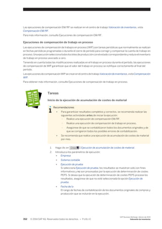 Las ejecuciones de compensación EM/RF se realizan en el centro de trabajo Valoración de inventarios, vista 
Compensación EM/RF. 
Para más información, consulte Ejecuciones de compensación EM/RF. 
Ejecuciones de compensación de trabajo en proceso 
Las ejecuciones de compensación de trabajos en proceso (WIP) son tareas periódicas que normalmente se realizan 
en fechas periódicas programadas o durante el cierre de período para corregir y compensar la cuenta de trabajo en 
proceso. Una ejecución selecciona todos los lotes de producción con el estado correspondiente y reduce el inventario 
de trabajo en proceso asociado a cero. 
Teniendo en cuenta todas las modificaciones realizadas en el trabajo en proceso durante el período, las ejecuciones 
de compensación de WIP garantizan que el valor del trabajo en proceso se notifique correctamente al final del 
período. 
Las ejecuciones de compensación WIP se crean en el centro de trabajo Valoración de inventarios, vista Compensación 
WIP. 
Para obtener más información, consulte Ejecuciones de compensación de trabajo en proceso. 
Tareas 
Inicio de la ejecución de acumulación de costes de material 
Recomendaciones 
● Para garantizar resultados completos y correctos, se recomienda realizar las 
siguientes actividades antes de iniciar la ejecución: 
○ Realice una ejecución de compensación EM/RF. 
○ Realice una ejecución de compensación de trabajo en proceso. 
○ Asegúrese de que se contabilizaron todos los documentos originales y de 
que se corrigieron todos los posibles errores de contabilización. 
● Se recomienda que realice una ejecución de acumulación de costes de material 
por mes. 
1. Haga clic en Crear → Ejecución de acumulación de costes de material. 
2. Introduzca los parámetros de ejecución: 
● Empresa 
● Sistema contable 
● Ejecución de prueba 
Si selecciona Ejecución de prueba, los resultados se muestran solo con fines 
informativos y no son procesados por la ejecución de determinación de costes 
PEPS. Si desea que la ejecución de determinación de costes PEPS procese los 
resultados, asegúrese de que no esté seleccionada la opción Ejecución de 
prueba. 
● Fecha de/a 
El rango de fechas de contabilización de los documentos originales de compras y 
producción que se incluirán en la ejecución. 
352 © 2014 SAP AG. Reservados todos los derechos. • P U B L I C 
SAP Business ByDesign, febrero de 2014 
Valoración de inventarios 
 