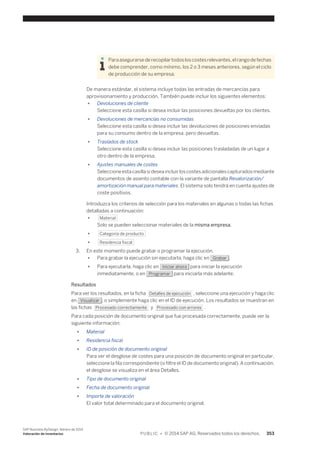 Para asegurarse de recopilar todos los costes relevantes, el rango de fechas 
debe comprender, como mínimo, los 2 o 3 meses anteriores, según el ciclo 
de producción de su empresa. 
De manera estándar, el sistema incluye todas las entradas de mercancías para 
aprovisionamiento y producción. También puede incluir los siguientes elementos: 
● Devoluciones de cliente 
Seleccione esta casilla si desea incluir las posiciones devueltas por los clientes. 
● Devoluciones de mercancías no consumidas 
Seleccione esta casilla si desea incluir las devoluciones de posiciones enviadas 
para su consumo dentro de la empresa, pero devueltas. 
● Traslados de stock 
Seleccione esta casilla si desea incluir las posiciones trasladadas de un lugar a 
otro dentro de la empresa. 
● Ajustes manuales de costes 
Seleccione esta casilla si desea incluir los costes adicionales capturados mediante 
documentos de asiento contable con la variante de pantalla Revalorización/ 
amortización manual para materiales. El sistema solo tendrá en cuenta ajustes de 
coste positivos. 
Introduzca los criterios de selección para los materiales en algunas o todas las fichas 
detalladas a continuación: 
● Material 
Solo se pueden seleccionar materiales de la misma empresa. 
● Categoría de producto 
● Residencia fiscal 
3. En este momento puede grabar o programar la ejecución. 
● Para grabar la ejecución sin ejecutarla, haga clic en Grabar . 
● Para ejecutarla, haga clic en Iniciar ahora para iniciar la ejecución 
inmediatamente, o en Programar para iniciarla más adelante. 
Resultados 
Para ver los resultados, en la ficha Detalles de ejecución , seleccione una ejecución y haga clic 
en Visualizar , o simplemente haga clic en el ID de ejecución. Los resultados se muestran en 
las fichas Procesado correctamente y Procesado con errores . 
Para cada posición de documento original que fue procesada correctamente, puede ver la 
siguiente información: 
● Material 
● Residencia fiscal 
● ID de posición de documento original 
Para ver el desglose de costes para una posición de documento original en particular, 
seleccione la fila correspondiente (o filtre el ID de documento original). A continuación, 
el desglose se visualiza en el área Detalles. 
● Tipo de documento original 
● Fecha de documento original 
● Importe de valoración 
El valor total determinado para el documento original. 
SAP Business ByDesign, febrero de 2014 
Valoración de inventarios P U B L I C • © 2014 SAP AG. Reservados todos los derechos. 353 
 
