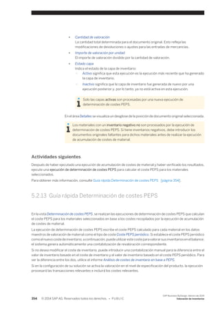 ● Cantidad de valoración 
La cantidad total determinada para el documento original. Esto refleja las 
modificaciones de devoluciones o ajustes para las entradas de mercancías. 
● Importe de valoración por unidad 
El importe de valoración dividido por la cantidad de valoración. 
● Estado capa 
Indica el estado de la capa de inventario: 
○ Activo significa que esta ejecución es la ejecución más reciente que ha generado 
la capa de inventario. 
○ Inactivo significa que la capa de inventario fue generada de nuevo por una 
ejecución posterior y, por lo tanto, ya no está activa en esta ejecución. 
Solo las capas activas son procesadas por una nueva ejecución de 
determinación de costes PEPS. 
En el área Detalles se visualiza un desglose de la posición de documento original seleccionada. 
Los materiales con un inventario negativo no son procesados por la ejecución de 
determinación de costes PEPS. Si tiene inventarios negativos, debe introducir los 
documentos originales faltantes para dichos materiales antes de realizar la ejecución 
de acumulación de costes de material. 
Actividades siguientes 
Después de haber ejecutado una ejecución de acumulación de costes de material y haber verificado los resultados, 
ejecute una ejecución de determinación de costes PEPS para calcular el coste PEPS para los materiales 
seleccionados. 
Para obtener más información, consulte Guía rápida Determinación de costes PEPS [página 354]. 
5.2.13 Guía rápida Determinación de costes PEPS 
En la vista Determinación de costes PEPS, se realizan las ejecuciones de determinación de costes PEPS que calculan 
el coste PEPS para los materiales seleccionados en base a los costes recopilados por la ejecución de acumulación 
de costes de material. 
La ejecución de determinación de costes PEPS escribe el coste PEPS calculado para cada material en los datos 
maestros de valoración de material como el tipo de coste Coste PEPS periódico. Si establece el coste PEPS periódico 
como el nuevo coste de inventario, a continuación, puede utilizar este coste para valorar sus inventarios en el balance; 
el sistema genera automáticamente una contabilización de revaloración correspondiente. 
Si no desea modificar el coste de inventario, puede introducir una contabilización manual para la diferencia entre el 
valor de inventario basado en el coste de inventario y el valor de inventario basado en el coste PEPS periódico. Para 
ver la diferencia entre los dos, utilice el informe Análisis de costes de inventario en base a PEPS. 
Si en la configuración de su solución se activa la valoración en el nivel de especificación del producto, la ejecución 
procesará las transacciones relevantes e incluirá los costes relevantes. 
354 © 2014 SAP AG. Reservados todos los derechos. • P U B L I C 
SAP Business ByDesign, febrero de 2014 
Valoración de inventarios 
 