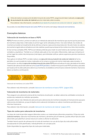 Antes de realizar una ejecución de determinación de costes PEPS, asegúrese de haber realizado una ejecución 
de acumulación de costes de material para los materiales seleccionados. 
Para obtener más información, consulte la Guía rápida Acumulación de costes de material [página 350]. 
Se accede a la vista Determinación de costes PEPS en el centro de trabajo Valoración de inventarios. 
Conceptos básicos 
Valoración de inventarios en base a PEPS 
PEPS (Primero en entrar, primero en salir) es un método de valoración de inventarios que asume que las posiciones 
de inventario adquiridas o fabricadas en primer lugar serán utilizadas primero. Con este método, los niveles de 
inventario proceden principalmente de las últimas compras o ejecuciones de producción. De este modo, los valores 
de inventario registrados en el balance son más realistas, puesto que se basan en los costes incurridos más recientes. 
En las normas contables IFRS, PEPS es el método preferido para medir el coste histórico de inventario (principio 
verdadero y equitativo). También es un método adecuado en los mercados inflacionistas, dado que compensa en 
primer lugar los costes más tempranos (más bajos), permitiéndole notificar valores superiores para los inventarios 
disponibles. 
Para aplicar el método PEPS, se debe realizar una ejecución de acumulación de costes de material de forma 
periódica, la cual recopila los costes implicados en la compra o producción de los materiales seleccionados. A 
continuación, se utiliza la ejecución de determinación de costes PEPS para actualizar el coste calculado en los datos 
maestros de valoración del material como Coste PEPS periódico. Si determina que el coste PEPS periódico calculado 
por la ejecución es adecuado para valorar sus inventarios, lo establece como el nuevo coste de inventario. El proceso 
básico se ilustra a continuación. 
Valoración de inventarios con costes PEPS 
Para obtener más información, consulte Valoración de inventarios en base a PEPS [página 310]. 
Valoración de inventarios de materiales 
Para asegurar una valoración precisa de los inventarios de almacén, se deben valorar las cantidades correctas de 
existencias mediante los métodos apropiados. 
Se pueden utilizar más métodos de valoración para valoraciones de inventarios basadas en transacciones que para 
valoraciones de balances, ya que el objetivo de la valoración de balance es valorar inventarios periódicos para 
informes financieros. 
Para obtener más información, consulte Valoración de inventarios de material [página 307]. 
Tipos de costes para valoración de inventarios 
Los tipos de coste le permiten asignar diferentes costes a un material para diferentes propósitos. El tipo de coste 
coste de inventario valora los movimientos de inventario y de bienes para el material, y puede utilizar tipos de coste 
adicionales para planificar canvios futuros en costes si afectar la valoración. 
También tiene la opción de sobreescribir el coste de inventario con uno de los tipos de coste adicionales 
(exceptuando el coste planificado), individualmente o en una ejecución. 
Están disponibles los siguientes tipos de coste para materiales: 
SAP Business ByDesign, febrero de 2014 
Valoración de inventarios P U B L I C • © 2014 SAP AG. Reservados todos los derechos. 355 
 