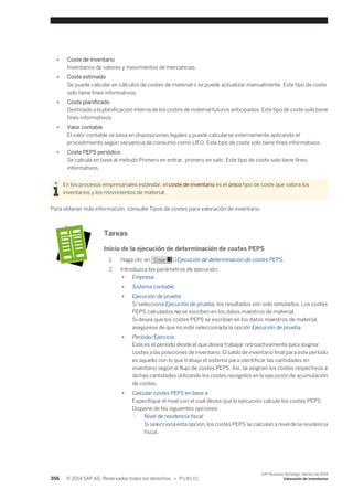 ● Coste de inventario 
Inventarios de valores y movimientos de mercancías. 
● Coste estimado 
Se puede calcular en cálculos de costes de material o se puede actualizar manualmente. Este tipo de coste 
solo tiene fines informativos. 
● Coste planificado 
Destinado a la planificación interna de los costes de material futuros anticipados. Este tipo de coste solo tiene 
fines informativos. 
● Valor contable 
El valor contable se basa en disposiciones legales y puede calcularse externamente aplicando el 
procedimiento según secuencia de consumo como LIFO. Este tipo de coste solo tiene fines informativos. 
● Coste PEPS periódico 
Se calcula en base al método Primero en entrar, primero en salir. Este tipo de coste solo tiene fines 
informativos. 
En los procesos empresariales estándar, el coste de inventario es el único tipo de coste que valora los 
inventarios y los movimientos de material. 
Para obtener más información, consulte Tipos de costes para valoración de inventario. 
Tareas 
Inicio de la ejecución de determinación de costes PEPS 
1. Haga clic en Crear → Ejecución de determinación de costes PEPS. 
2. Introduzca los parámetros de ejecución: 
● Empresa 
● Sistema contable 
● Ejecución de prueba 
Si selecciona Ejecución de prueba, los resultados son solo simulados. Los costes 
PEPS calculados no se escriben en los datos maestros de material. 
Si desea que los costes PEPS se escriban en los datos maestros de material, 
asegúrese de que no esté seleccionada la opción Ejecución de prueba. 
● Período/Ejercicio 
Este es el período desde el que desea trabajar retroactivamente para asignar 
costes a las posiciones de inventario. El saldo de inventario final para este período 
es aquello con lo que trabaja el sistema para identificar las cantidades en 
inventario según el flujo de costes PEPS. Así, se asignan los costes respectivos a 
dichas cantidades utilizando los costes recogidos en la ejecución de acumulación 
de costes. 
● Calcular costes PEPS en base a 
Especifique el nivel con el cual desea que la ejecución calcule los costes PEPS. 
Dispone de las siguientes opciones: 
○ Nivel de residencia fiscal 
Si selecciona esta opción, los costes PEPS se calculan a nivel de la residencia 
fiscal. 
356 © 2014 SAP AG. Reservados todos los derechos. • P U B L I C 
SAP Business ByDesign, febrero de 2014 
Valoración de inventarios 
 