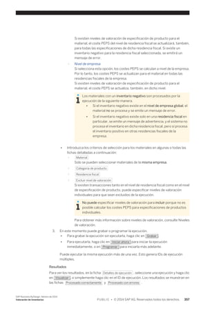 Si existen niveles de valoración de especificación de producto para el 
material, el coste PEPS del nivel de residencia fiscal se actualizará, también, 
para todas las especificaciones de dicha residencia fiscal. Si existe un 
inventario negativo para la residencia fiscal seleccionada, se emitirá un 
mensaje de error. 
○ Nivel de empresa 
Si selecciona esta opción, los costes PEPS se calculan a nivel de la empresa. 
Por lo tanto, los costes PEPS se actualizan para el material en todas las 
residencias fiscales de la empresa. 
Si existen niveles de valoración de especificación de producto para el 
material, el coste PEPS se actualiza, también, en dicho nivel. 
Los materiales con un inventario negativo son procesados por la 
ejecución de la siguiente manera. 
● Si el inventario negativo existe en el nivel de empresa global, el 
material no se procesa y se emite un mensaje de error. 
● Si el inventario negativo existe solo en una residencia fiscal en 
particular, se emite un mensaje de advertencia, y el sistema no 
procesa el inventario en dicha residencia fiscal, pero sí procesa 
el inventario positivo en otras residencias fiscales de la 
empresa. 
● Introduzca los criterios de selección para los materiales en algunas o todas las 
fichas detalladas a continuación: 
○ Material 
Solo se pueden seleccionar materiales de la misma empresa. 
○ Categoría de producto 
○ Residencia fiscal 
○ Excluir nivel de valoración 
Si existen transacciones tanto en el nivel de residencia fiscal como en el nivel 
de especificación de producto, puede especificar niveles de valoración 
individuales para que sean excluidos de la ejecución. 
No puede especificar niveles de valoración para incluir porque no es 
posible calcular los costes PEPS para especificaciones de productos 
individuales. 
Para obtener más información sobre niveles de valoración, consulte Niveles 
de valoración. 
3. En este momento puede grabar o programar la ejecución. 
● Para grabar la ejecución sin ejecutarla, haga clic en Grabar . 
● Para ejecutarla, haga clic en Iniciar ahora para iniciar la ejecución 
inmediatamente, o en Programar para iniciarla más adelante. 
Puede ejecutar la misma ejecución más de una vez. Esto genera IDs de ejecución 
múltiples. 
Resultados 
Para ver los resultados, en la ficha Detalles de ejecución , seleccione una ejecución y haga clic 
en Visualizar , o simplemente haga clic en el ID de ejecución. Los resultados se muestran en 
las fichas Procesado correctamente y Procesado con errores . 
SAP Business ByDesign, febrero de 2014 
Valoración de inventarios P U B L I C • © 2014 SAP AG. Reservados todos los derechos. 357 
 