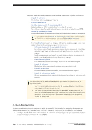 Para cada material que fue procesado correctamente, puede ver la siguiente información: 
● Importe de valoración 
El valor total determinado para el material. 
● Cantidad de existencias 
● Cantidad de acumulación de costes para umbral 
La cantidad que se utilizó para calcular el porcentaje de umbral. 
Para obtener más información sobre la función de umbral, consulte Umbral PEPS. 
● Importe de valoración por unidad 
El importe de valoración del material dividido por la cantidad de valoración del material. 
La ejecución escribe el Importe de valoración por unidad en los datos maestros 
de valoración del material como el tipo de coste Coste PEPS periódico. 
● En el área Detalles se muestra un desglose del material seleccionado por posición de 
documento original, que incluye la siguiente información: 
○ Referencia de ejecución de acumulación de costes 
La realización específica de la ejecución de acumulación de costes de material que 
calculó el importe y la cantidad de valoración para la posición de documento 
original. 
Puede navegar desde aquí hasta la ejecución de acumulación de costes, donde 
puede ver un desglose de costes por documento original. 
○ Cuenta de contrapartida 
La cuenta de mayor contabilizada por la posición de documento original. 
○ Importe de valoración 
El valor total determinado para la posición de documento original. 
○ Cantidad de valoración 
La cantidad total determinada para la posición de documento original. 
○ Importe de valoración por unidad 
El importe de valoración de la posición dividido por la cantidad de valoración de la 
posición. 
Los materiales con un inventario negativo son procesados por la ejecución de la 
siguiente manera. 
● Si el inventario negativo existe en el nivel de empresa global, el material no se 
procesa y se emite un mensaje de error. 
● Si el inventario negativo existe solo en una residencia fiscal en particular, se 
emite un mensaje de advertencia, y el sistema no procesa el inventario en dicha 
residencia fiscal, pero sí procesa el inventario positivo en otras residencias 
fiscales de la empresa. 
Actividades siguientes 
Una vez completada la ejecución de determinación de costes PEPS y revisados los resultados, lleve a cabo las 
siguientes actividades para utilizar el coste PEPS para valorar los inventarios correspondientes en el balance: 
1. Verifique el coste PEPS en los datos maestros de valoración del material para ver qué coste se actualizó con 
la ejecución de determinación de costes PEPS. 
358 © 2014 SAP AG. Reservados todos los derechos. • P U B L I C 
SAP Business ByDesign, febrero de 2014 
Valoración de inventarios 
 