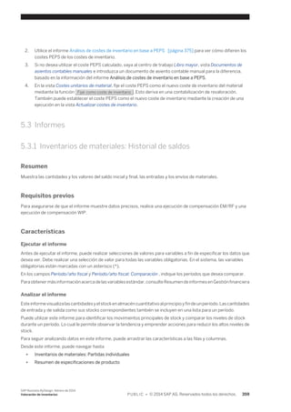 2. Utilice el informe Análisis de costes de inventario en base a PEPS [página 375] para ver cómo difieren los 
costes PEPS de los costes de inventario. 
3. Si no desea utilizar el coste PEPS calculado, vaya al centro de trabajo Libro mayor, vista Documentos de 
asientos contables manuales e introduzca un documento de asiento contable manual para la diferencia, 
basado en la información del informe Análisis de costes de inventario en base a PEPS. 
4. En la vista Costes unitarios de material, fije el coste PEPS como el nuevo coste de inventario del material 
mediante la función Fijar como coste de inventario . Esto deriva en una contabilización de revaloración. 
También puede establecer el coste PEPS como el nuevo coste de inventario mediante la creación de una 
ejecución en la vista Actualizar costes de inventario. 
5.3 Informes 
5.3.1 Inventarios de materiales: Historial de saldos 
Resumen 
Muestra las cantidades y los valores del saldo inicial y final, las entradas y los envíos de materiales. 
Requisitos previos 
Para asegurarse de que el informe muestre datos precisos, realice una ejecución de compensación EM/RF y una 
ejecución de compensación WIP. 
Características 
Ejecutar el informe 
Antes de ejecutar el informe, puede realizar selecciones de valores para variables a fin de especificar los datos que 
desea ver. Debe realizar una selección de valor para todas las variables obligatorias. En el sistema, las variables 
obligatorias están marcadas con un asterisco (*). 
En los campos Período/año fiscal y Período/año fiscal: Comparación , indique los períodos que desea comparar. 
Para obtener más información acerca de las variables estándar, consulte Resumen de informes en Gestión financiera 
Analizar el informe 
Este informe visualiza las cantidades y el stock en almacén cuantitativo al principio y fin de un período. Las cantidades 
de entrada y de salida como sus stocks correspondientes también se incluyen en una lista para un período. 
Puede utilizar este informe para identificar los movimientos principales de stock y comparar los niveles de stock 
durante un período. Lo cual le permite observar la tendencia y emprender acciones para reducir los altos niveles de 
stock. 
Para seguir analizando datos en este informe, puede arrastrar las características a las filas y columnas. 
Desde este informe, puede navegar hasta 
● Inventarios de materiales: Partidas individuales 
● Resumen de especificaciones de producto 
SAP Business ByDesign, febrero de 2014 
Valoración de inventarios P U B L I C • © 2014 SAP AG. Reservados todos los derechos. 359 
 