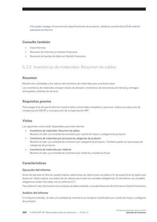 Para poder navegar al resumen de especificaciones de producto, añada la característica ID de nivel de 
valoración al informe. 
Consulte también 
● Vista Informes 
● Resumen de informes en Gestión financiera 
● Resumen de fuentes de datos en Gestión financiera 
5.3.2 Inventarios de materiales: Resumen de saldos 
Resumen 
Muestra las cantidades y los valores del inventario de materiales para una fecha clave. 
Los inventarios de materiales incluyen stocks de almacén, inventarios de mercancías en tránsito y entregas 
anticipadas a clientes de servicio. 
Requisitos previos 
Para asegurarse de que el informe muestre datos comerciales completos y precisos, realice una ejecución de 
compensación EM/RF y una ejecución de compensación WIP. 
Vistas 
Las siguientes vistas están disponibles para este informe: 
● Inventarios de materiales: Resumen de saldos 
Muestra el valor y la cantidad de inventario por cuenta de mayor y categoría de producto. 
● Inventarios de materiales por jerarquía de categorías de producto 
Muestra el valor y la cantidad de inventario por categoría de producto. También puede ver la jerarquía de 
categorías de producto. 
● Inventarios de materiales por material 
Muestra el valor y la cantidad de inventario por material y residencia fiscal. 
Características 
Ejecución del informe 
Antes de ejecutar el informe, puede realizar selecciones de valores para variables a fin de especificar los datos que 
desea ver. Debe realizar una selección de valores para todas las variables obligatorias. En el sistema, las variables 
obligatorias están marcadas con un asterisco (*). 
Para obtener más información acerca de las variables estándar, consulte Resumen de informes en Gestión financiera 
Análisis del informe 
En el layout estándar, el valor y la cantidad de inventario se visualizan clasificados por cuenta de mayor y categoría 
de producto. 
360 © 2014 SAP AG. Reservados todos los derechos. • P U B L I C 
SAP Business ByDesign, febrero de 2014 
Valoración de inventarios 
 