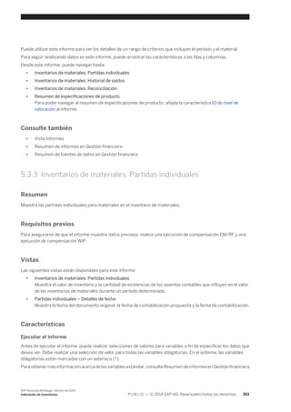 Puede utilizar este informe para ver los detalles de un rango de criterios que incluyan el período y el material. 
Para seguir analizando datos en este informe, puede arrastrar las características a las filas y columnas. 
Desde este informe, puede navegar hasta: 
● Inventarios de materiales: Partidas individuales 
● Inventarios de materiales: Historial de saldos 
● Inventarios de materiales: Reconciliación 
● Resumen de especificaciones de producto 
Para poder navegar al resumen de especificaciones de producto, añada la característica ID de nivel de 
valoración al informe. 
Consulte también 
● Vista Informes 
● Resumen de informes en Gestión financiera 
● Resumen de fuentes de datos en Gestión financiera 
5.3.3 Inventarios de materiales: Partidas individuales 
Resumen 
Muestra las partidas individuales para materiales en el inventario de materiales. 
Requisitos previos 
Para asegurarse de que el informe muestre datos precisos, realice una ejecución de compensación EM/RF y una 
ejecución de compensación WIP. 
Vistas 
Las siguientes vistas están disponibles para este informe: 
● Inventarios de materiales: Partidas individuales 
Muestra el valor de inventario y la cantidad de existencias de los asientos contables que influyen en el valor 
de los inventarios de materiales durante un período determinado. 
● Partidas individuales – Detalles de fecha 
Muestra la fecha del documento original, la fecha de contabilización propuesta y la fecha de contabilización. 
Características 
Ejecutar el informe 
Antes de ejecutar el informe, puede realizar selecciones de valores para variables a fin de especificar los datos que 
desea ver. Debe realizar una selección de valor para todas las variables obligatorias. En el sistema, las variables 
obligatorias están marcadas con un asterisco (*). 
Para obtener más información acerca de las variables estándar, consulte Resumen de informes en Gestión financiera 
SAP Business ByDesign, febrero de 2014 
Valoración de inventarios P U B L I C • © 2014 SAP AG. Reservados todos los derechos. 361 
 