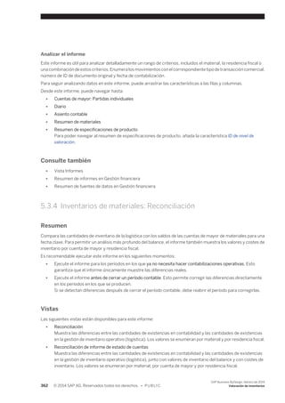 Analizar el informe 
Este informe es útil para analizar detalladamente un rango de criterios, incluidos el material, la residencia fiscal o 
una combinación de estos criterios. Enumera los movimientos con el correspondiente tipo de transacción comercial, 
número de ID de documento original y fecha de contabilización. 
Para seguir analizando datos en este informe, puede arrastrar las características a las filas y columnas. 
Desde este informe, puede navegar hasta: 
● Cuentas de mayor: Partidas individuales 
● Diario 
● Asiento contable 
● Resumen de materiales 
● Resumen de especificaciones de producto 
Para poder navegar al resumen de especificaciones de producto, añada la característica ID de nivel de 
valoración. 
Consulte también 
● Vista Informes 
● Resumen de informes en Gestión financiera 
● Resumen de fuentes de datos en Gestión financiera 
5.3.4 Inventarios de materiales: Reconciliación 
Resumen 
Compara las cantidades de inventario de la logística con los saldos de las cuentas de mayor de materiales para una 
fecha clave. Para permitir un análisis más profundo del balance, el informe también muestra los valores y costes de 
inventario por cuenta de mayor y residencia fiscal. 
Es recomendable ejecutar este informe en los siguientes momentos: 
● Ejecute el informe para los períodos en los que ya no necesita hacer contabilizaciones operativas. Esto 
garantiza que el informe únicamente muestre las diferencias reales. 
● Ejecute el informe antes de cerrar un período contable. Esto permite corregir las diferencias directamente 
en los períodos en los que se producen. 
Si se detectan diferencias después de cerrar el período contable, debe reabrir el período para corregirlas. 
Vistas 
Las siguientes vistas están disponibles para este informe: 
● Reconciliación 
Muestra las diferencias entre las cantidades de existencias en contabilidad y las cantidades de existencias 
en la gestión de inventario operativo (logística). Los valores se enumeran por material y por residencia fiscal. 
● Reconciliación de informe de estado de cuentas 
Muestra las diferencias entre las cantidades de existencias en contabilidad y las cantidades de existencias 
en la gestión de inventario operativo (logística), junto con valores de inventario del balance y con costes de 
inventario. Los valores se enumeran por material, por cuenta de mayor y por residencia fiscal. 
362 © 2014 SAP AG. Reservados todos los derechos. • P U B L I C 
SAP Business ByDesign, febrero de 2014 
Valoración de inventarios 
 