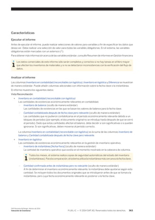 Características 
Ejecutar el informe 
Antes de ejecutar el informe, puede realizar selecciones de valores para variables a fin de especificar los datos que 
desea ver. Debe realizar una selección de valor para todas las variables obligatorias. En el sistema, las variables 
obligatorias están marcadas con un asterisco (*). 
Para obtener más información acerca de las variables estándar, consulte Resumen de informes en Gestión financiera 
Los datos comerciales de este informe sólo serán completos y correctos si no hay tareas en el libro mayor 
que afecten los inventarios de materiales y si no se detectaron inconsistencias con la verificación del flujo de 
datos. 
Analizar el informe 
Las columnas Inventario en contabilidad (reconciliable con logística), Inventario en logística y Diferencia se muestran 
de manera estándar. Puede añadir columnas adicionales con información sobre la fecha clave o la instantánea. 
El informe muestra los siguientes datos: 
Vista Reconciliación: 
● Inventario en contabilidad (reconciliable con logística) 
Las cantidades de existencias económicamente relevantes en contabilidad. 
○ Inventario de balance (oculto de manera estándar) 
Las cantidades de existencias en las que se basan los valores de balance para la fecha clave. 
○ Cantidad contabilizada después de fecha clave pero relevante (oculto de manera estándar) 
Las cantidades que no pudieron contabilizarse en el período económicamente relevante debido a un 
bloqueo de períodos (por ejemplo, el documento original no se introdujo hasta después de que se cerró 
el período). Dado que estas cantidades afectan el balance, debe decidir si son significativas o si pueden 
ignorarse. Si son significativas, deben moverse al período correcto. 
La columna Inventario en contabilidad (reconciliable con logística) es la suma de las columnas Inventario de 
balance y Cantidad contabilizada después de fecha clave pero relevante. 
● Inventario en logística 
Las cantidades de existencias económicamente relevantes en la gestión de inventario operativo. 
○ Inventario de instantánea [fecha/hora] (oculto de manera estándar) 
La cantidad de inventario operativo que existía en el momento mostrado en la cabecera de columna. 
Todos los meses, el sistema realiza copias de seguridad automáticas del estado del inventario 
(instantáneas). Para la comparación, el sistema utiliza la instantánea más cercana a la fecha clave. 
○ Cantidad confirmada antes de instantánea pero no relevante (oculto de manera estándar) 
A fin de determinar el inventario económicamente relevante, la instantánea debe ajustarse según esta 
cantidad. Se incluyen todos los documentos originales que se introdujeron antes de que se tomara la 
instantánea, pero cuya fecha económicamente relevante es posterior a la fecha clave. 
SAP Business ByDesign, febrero de 2014 
Valoración de inventarios P U B L I C • © 2014 SAP AG. Reservados todos los derechos. 363 
 