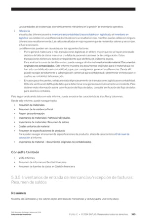 Las cantidades de existencias económicamente relevantes en la gestión de inventario operativo. 
● Diferencia 
Visualiza las diferencias entre Inventario en contabilidad (reconciliable con logística) y el Inventario en 
logística. Las celdas con una diferencia distinta de cero se resaltan en rojo, mientras que las celdas sin ninguna 
diferencia se resaltan en verde. Las celdas resaltadas en rojo requieren que se revisen los valores y se corrijan, 
si fuera necesario. 
Las diferencias pueden ser causadas por los siguientes factores: 
○ Por lo general, habrá una o más transacciones logísticas en el libro mayor que no se hayan procesado 
debido a la falta de datos maestros o la falta de parametrizaciones de la configuración. Estas 
transacciones tienen una tarea correspondiente que identifica el problema exacto. 
Para analizar la causa de las diferencias, puede navegar al informe Inventarios de material: Documentos 
originales no contabilizados. Este informe muestra los documentos originales para el material que no 
han sido contabilizados en contabilidad y que, por consiguiente, generan las diferencias. Desde allí, 
puede navegar directamente a la transacción comercial para contabilidad y determinar el motivo por el 
cual no se contabilizó la transacción. 
○ En casos poco frecuentes, se ha cancelado el procesamiento de transacciones logísticas en contabilidad. 
Utilice la verificación del flujo de datos para determinar si se generó automáticamente un incidente. Para 
obtener más información sobre la verificación del flujo de datos, consulte Verificación del flujo de datos 
para asientos contables. 
Para seguir analizando datos en este informe, puede arrastrar las características a las filas y columnas. 
Desde este informe, puede navegar hasta: 
● Resumen de materiales 
● Resumen de la residencia fiscal 
● Report de confirmación 
● Inventarios de materiales: Partidas individuales 
● Inventarios de materiales: Resumen de saldos 
● Costes unitarios de material 
● Resumen de especificaciones de producto 
Para poder navegar al resumen de especificaciones de producto, añada la característica ID de nivel de 
valoración al informe. 
● Inventarios de material – documentos originales no contabilizados 
Consulte también 
● Vista Informes 
● Resumen de informes en Gestión financiera 
● Resumen de fuentes de datos en Gestión financiera 
5.3.5 Inventarios de entrada de mercancías/recepción de facturas: 
Resumen de saldos 
Resumen 
Muestra las cantidades y los valores de las entradas de mercancías y facturas para una fecha clave. 
SAP Business ByDesign, febrero de 2014 
Valoración de inventarios P U B L I C • © 2014 SAP AG. Reservados todos los derechos. 365 
 