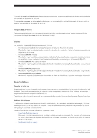 En el caso de la mercancía en tránsito (facturada pero no recibida), la cantidad de entrada de la mercancía es inferior 
a la cantidad de recepción de facturas. 
En las cuentas por pagar no facturadas (recibidas pero no facturadas), la cantidad de entrada de la mercancía es 
superior a la cantidad de recepción de facturas. 
Requisitos previos 
Para asegurarse de que el informe muestre datos comerciales completos y precisos, realice una ejecución de 
compensación EM/RF y una ejecución de compensación WIP. 
Vistas 
Las siguientes vistas están disponibles para este informe: 
● Inventarios de entrada de mercancías/recepción de facturas: Resumen de saldos 
Muestra los importes y las cantidades pendientes de notas de mercancías y facturas listadas por posición de 
documento de compra. 
● Inventarios EM/RF: Totales 
Muestra los importes totales y las cantidades recibidas y facturadas, listadas por posición de documento de 
compra. Esto incluye cualquier importe y cantidad liquidados por ejecuciones de liquidación EM/RF . 
● Inventarios EM/RF: Por cuenta de mayor 
Muestra los importes y las cantidades pendientes de notas de mercancías y facturas listadas por cuenta de 
mayor. 
● Inventarios EM/RF por producto 
Muestra los importes y las cantidades pendientes de notas de mercancías y facturas listadas por producto. 
● Inventarios EM/RF por proveedor 
Muestra los importes y las cantidades pendientes de notas de mercancías y facturas listadas por proveedor. 
Características 
Ejecutar el informe 
Antes de ejecutar el informe, puede realizar selecciones de valores para variables a fin de especificar los datos que 
desea ver. Debe realizar una selección de valor para todas las variables obligatorias. En el sistema, las variables 
obligatorias están marcadas con un asterisco (*). 
Para obtener más información acerca de las variables estándar, consulte Resumen de informes en Gestión financiera 
Análisis del informe 
La disposición estándar de este informe muestra los importes y las cantidades pendientes de entregas y facturas 
listadas por producto de documento de compra. A partir de esta información puede ver qué productos no se han 
entregado y/o facturado completamente . 
Puede encontrar más información para los siguientes ratios: 
● Importe de factura en espera 
El importe monetario asociado con la cantidad recibida pero aún no facturada. Por ejemplo, si 5 unidades a 
20 euros cada una se han recibido pero solo se han facturado 3 unidades, se muestran 40 euros en Importe 
de factura en espera. 
● Recibo de importe en espera 
366 © 2014 SAP AG. Reservados todos los derechos. • P U B L I C 
SAP Business ByDesign, febrero de 2014 
Valoración de inventarios 
 